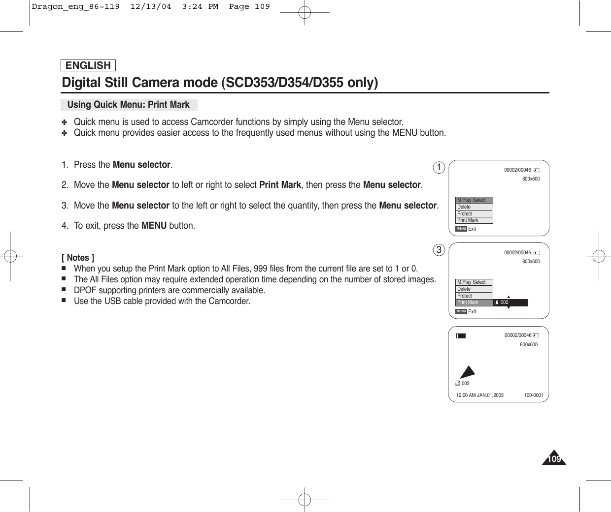 109109ENGLISH✤Quick menu is used to access Camcorder functions by simply using the Menu selector.✤Quick menu provides easier access to the frequently used menus without using the MENU button.1. Press the Menu selector.2. Move the Menu selector to left or right to select Print Mark, then press the Menu selector.3. Move the Menu selector to the left or right to select the quantity, then press the Menu selector.4. To exit, press the MENU button.[ Notes ]■When you setup the Print Mark option to All Files, 999 files from the current file are set to 1 or 0.■The All Files option may require extended operation time depending on the number of stored images.■DPOF supporting printers are commercially available.■Use the USB cable provided with the Camcorder.Digital Still Camera mode (SCD353/D354/D355 only) Using Quick Menu: Print Mark800x60000002/00046ExitMENUM.Play SelectDeleteProtectPrint Mark800x60000002/00046ExitMENU…†M.Play SelectDeleteProtectPrint Mark 00200002/00046800x60012:00 AM JAN.01,2005002100-0001√13Dragon_eng_86~119  12/13/04  3:24 PM  Page 109