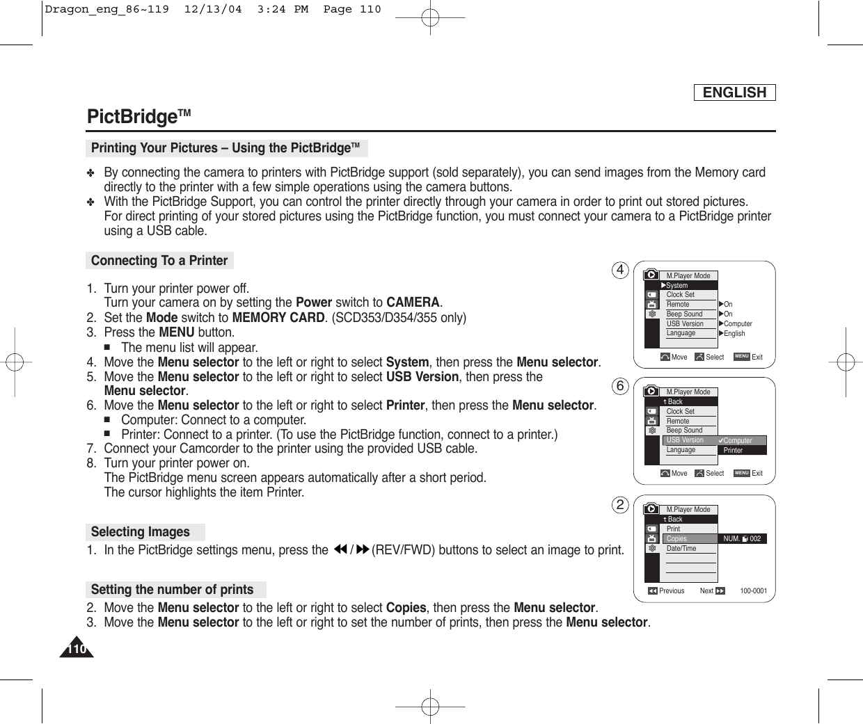 110110✤By connecting the camera to printers with PictBridge support (sold separately), you can send images from the Memory carddirectly to the printer with a few simple operations using the camera buttons.✤With the PictBridge Support, you can control the printer directly through your camera in order to print out stored pictures. For direct printing of your stored pictures using the PictBridge function, you must connect your camera to a PictBridge printerusing a USB cable.1. Turn your printer power off. Turn your camera on by setting the Power switch to CAMERA.2. Set the Mode switch to MEMORY CARD.(SCD353/D354/355 only)3. Press the MENU button.■The menu list will appear.4. Move the Menu selector to the left or right to select System, then press the Menu selector.5. Move the Menu selector to the left or right to select USB Version, then press the Menu selector.6. Move the Menu selector to the left or right to select Printer, then press the Menu selector.■Computer: Connect to a computer.■Printer: Connect to a printer. (To use the PictBridge function, connect to a printer.)7.  Connect your Camcorder to the printer using the provided USB cable.8.  Turn your printer power on.The PictBridge menu screen appears automatically after a short period.The cursor highlights the item Printer.1.  In the PictBridge settings menu, press the  / (REV/FWD) buttons to select an image to print.2. Move the Menu selector to the left or right to select Copies, then press the Menu selector.3. Move the Menu selector to the left or right to set the number of prints, then press the Menu selector.ENGLISHPictBridgeTMPrinting Your Pictures – Using the PictBridgeTMConnecting To a PrinterSelecting ImagesSetting the number of printsM.Player Mode√SystemClock SetRemoteBeep SoundUSB VersionLanguage√On√On√Computer√EnglishMove Select ExitMENUMove Select ExitMENUM.Player ModeBackClock SetRemoteBeep SoundUSB VersionLanguageComputerPrinterPrevious Next 100-0001M.Player ModeBackPrintCopiesDate/TimeNUM.     002462Dragon_eng_86~119  12/13/04  3:24 PM  Page 110
