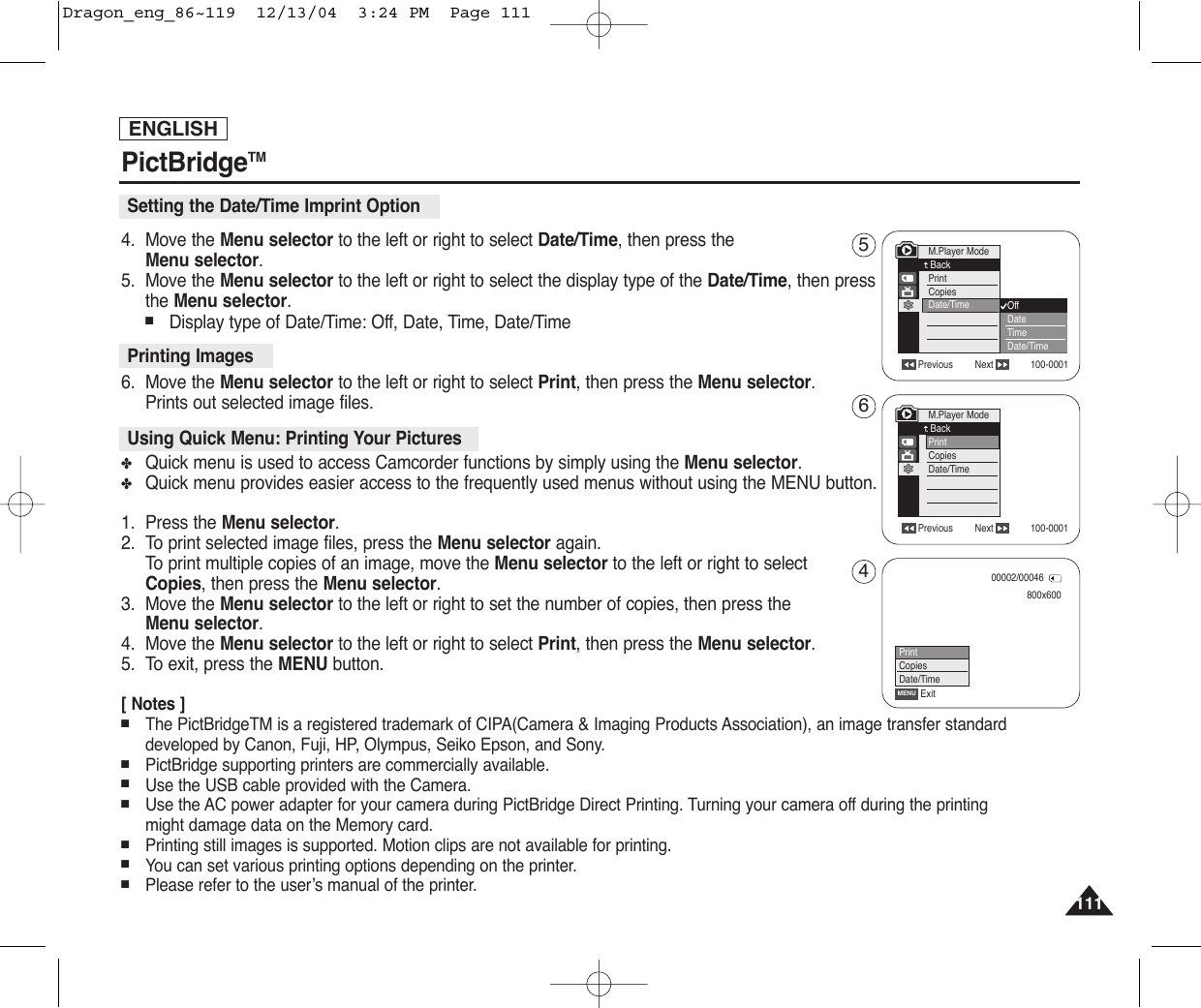 111111ENGLISHPictBridgeTM4. Move the Menu selector to the left or right to select Date/Time, then press theMenu selector.5. Move the Menu selector to the left or right to select the display type of the Date/Time, then pressthe Menu selector.■Display type of Date/Time: Off, Date, Time, Date/Time6. Move the Menu selector to the left or right to select Print, then press the Menu selector.Prints out selected image files.✤Quick menu is used to access Camcorder functions by simply using the Menu selector.✤Quick menu provides easier access to the frequently used menus without using the MENU button. 1. Press the Menu selector.2.  To print selected image files, press the Menu selector again.To  print multiple copies of an image, move the Menu selector to the left or right to select Copies, then press the Menu selector.3. Move the Menu selector to the left or right to set the number of copies, then press the Menu selector.4. Move the Menu selector to the left or right to select Print, then press the Menu selector.5. To exit, press the MENU button.[ Notes ]■The PictBridgeTM is a registered trademark of CIPA(Camera &amp; Imaging Products Association), an image transfer standarddeveloped by Canon, Fuji, HP, Olympus, Seiko Epson, and Sony.■PictBridge supporting printers are commercially available.■Use the USB cable provided with the Camera.■Use the AC power adapter for your camera during PictBridge Direct Printing. Turning your camera off during the printingmight damage data on the Memory card.■Printing still images is supported. Motion clips are not available for printing.■You can set various printing options depending on the printer.■Please refer to the user’s manual of the printer. Setting the Date/Time Imprint OptionPrinting ImagesUsing Quick Menu: Printing Your PicturesPrevious Next 100-0001Previous Next 100-0001M.Player ModeBackPrintCopiesDate/TimeM.Player ModeBackPrintCopiesDate/Time OffDateTimeDate/Time800x60000002/00046ExitMENUPrintCopiesDate/Time564Dragon_eng_86~119  12/13/04  3:24 PM  Page 111