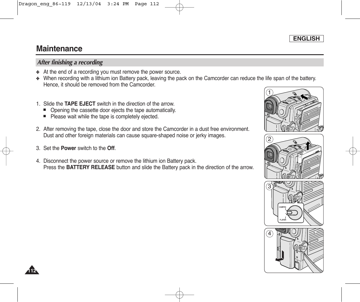 ENGLISH112112Maintenance✤At the end of a recording you must remove the power source.✤When recording with a lithium ion Battery pack, leaving the pack on the Camcorder can reduce the life span of the battery.Hence, it should be removed from the Camcorder.1. Slide the TAPE EJECT switch in the direction of the arrow. ■Opening the cassette door ejects the tape automatically.■Please wait while the tape is completely ejected.2. After removing the tape, close the door and store the Camcorder in a dust free environment.Dust and other foreign materials can cause square-shaped noise or jerky images.3. Set the Power switch to the Off.4. Disconnect the power source or remove the lithium ion Battery pack.Press the BATTERY RELEASE button and slide the Battery pack in the direction of the arrow.After finishing a recording1234Dragon_eng_86~119  12/13/04  3:24 PM  Page 112