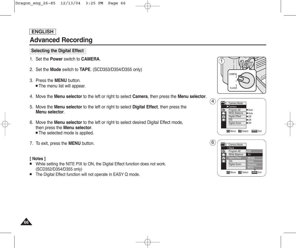 ENGLISHAdvanced Recording6666Selecting the Digital Effect1. Set the Power switch to CAMERA.2. Set the Mode switch to TAPE. (SCD353/D354/D355 only)3. Press the MENU button.■The menu list will appear.4. Move the Menu selector to the left or right to select Camera, then press the Menu selector.5. Move the Menu selector to the left or right to select Digital Effect, then press the Menu selector.    6. Move the Menu selector to the left or right to select desired Digital Effect mode,then press the Menu selector.■The selected mode is applied. 7. To exit, press the MENU button.[ Notes ]■While setting the NITE PIX to ON, the Digital Effect function does not work. (SCD352/D354/D355 only)■The Digital Effect function will not operate in EASY Q mode.Move Select ExitMENUCamera ModeBackProgram AEWhite BalanceDigital EffectDISDigital ZoomOffArtMosaicSepiaNegativeMirror▼√Auto√Auto√Off√Off√OffMove Select ExitMENUCamera Mode√CameraProgram AEWhite BalanceDigital EffectDISDigital Zoom461Dragon_eng_26~85  12/13/04  3:25 PM  Page 66