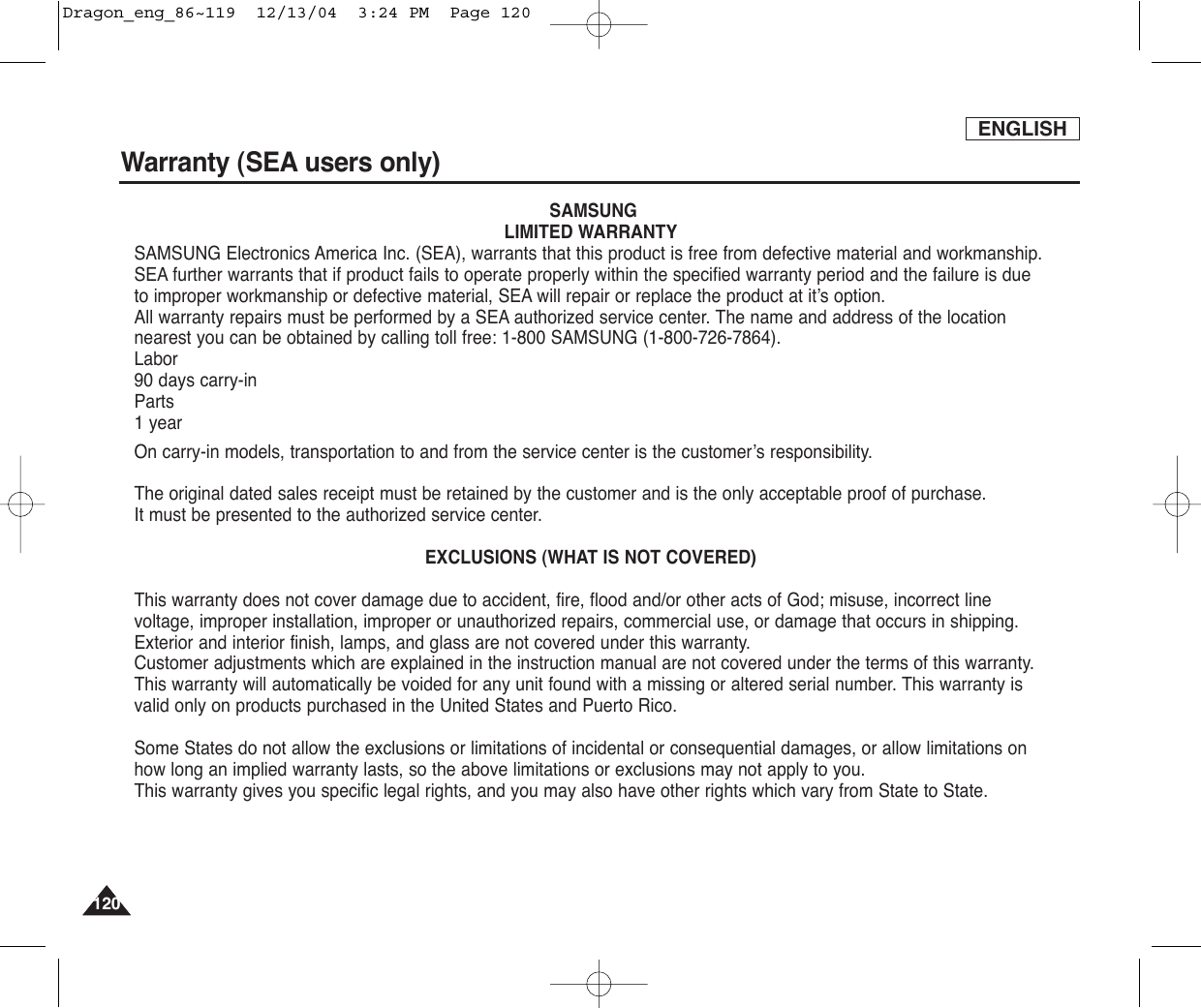 ENGLISH120120Warranty (SEA users only)SAMSUNGLIMITED WARRANTYSAMSUNG Electronics America Inc. (SEA), warrants that this product is free from defective material and workmanship.SEA further warrants that if product fails to operate properly within the specified warranty period and the failure is dueto improper workmanship or defective material, SEA will repair or replace the product at it’s option.All warranty repairs must be performed by a SEA authorized service center. The name and address of the locationnearest you can be obtained by calling toll free: 1-800 SAMSUNG (1-800-726-7864).Labor90 days carry-inParts1 yearOn carry-in models, transportation to and from the service center is the customer’s responsibility.The original dated sales receipt must be retained by the customer and is the only acceptable proof of purchase. It must be presented to the authorized service center.EXCLUSIONS (WHAT IS NOT COVERED)This warranty does not cover damage due to accident, fire, flood and/or other acts of God; misuse, incorrect linevoltage, improper installation, improper or unauthorized repairs, commercial use, or damage that occurs in shipping.Exterior and interior finish, lamps, and glass are not covered under this warranty.Customer adjustments which are explained in the instruction manual are not covered under the terms of this warranty.This warranty will automatically be voided for any unit found with a missing or altered serial number. This warranty isvalid only on products purchased in the United States and Puerto Rico.Some States do not allow the exclusions or limitations of incidental or consequential damages, or allow limitations onhow long an implied warranty lasts, so the above limitations or exclusions may not apply to you. This warranty gives you specific legal rights, and you may also have other rights which vary from State to State.Dragon_eng_86~119  12/13/04  3:24 PM  Page 120