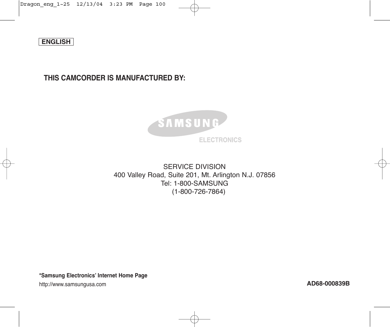 ENGLISH*Samsung Electronics’ Internet Home Pagehttp://www.samsungusa.comAD68-000839BTHIS CAMCORDER IS MANUFACTURED BY:SERVICE DIVISION400 Valley Road, Suite 201, Mt. Arlington N.J. 07856Tel: 1-800-SAMSUNG(1-800-726-7864)Dragon_eng_1~25  12/13/04  3:23 PM  Page 100