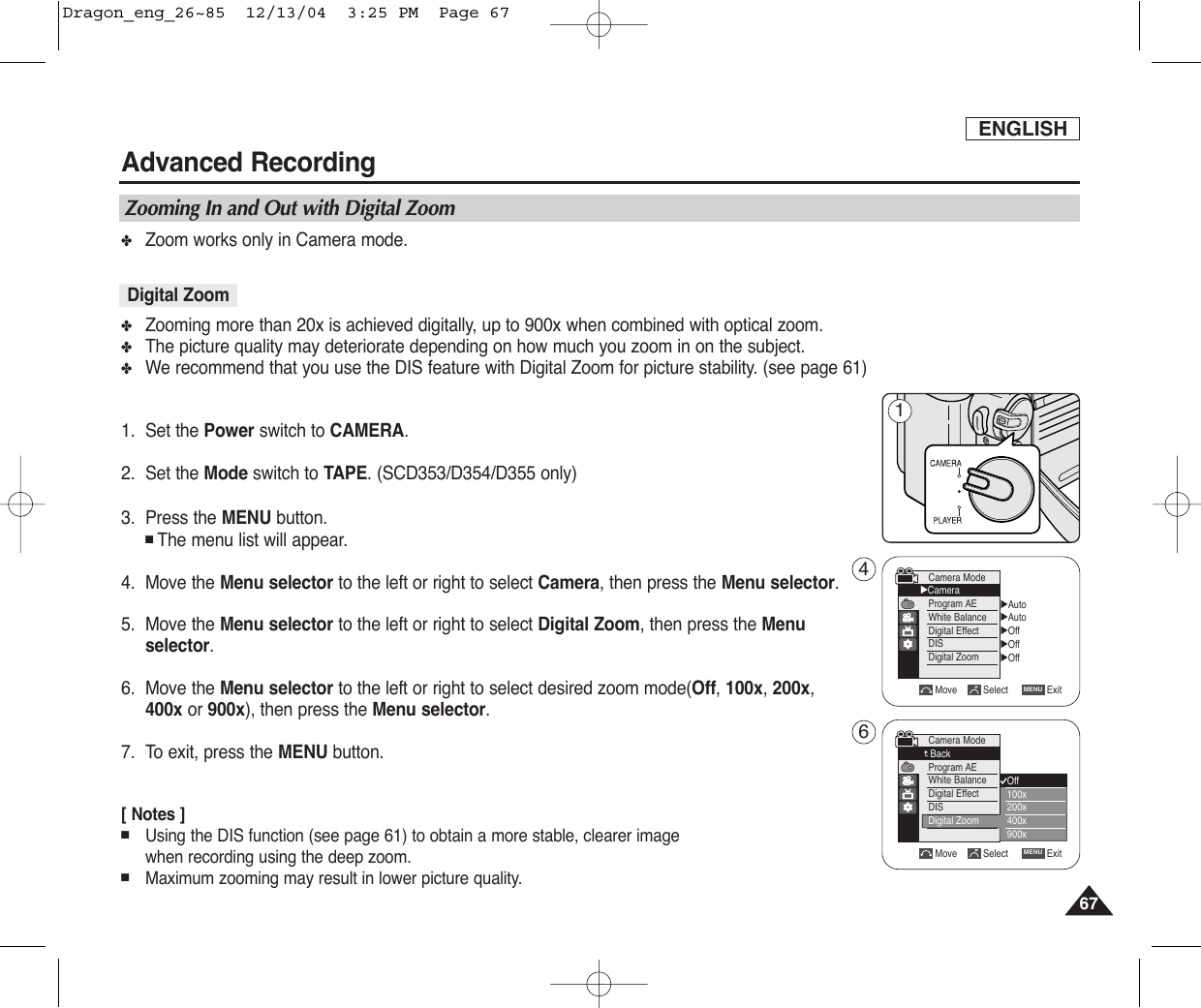 ✤Zoom works only in Camera mode.✤Zooming more than 20x is achieved digitally, up to 900x when combined with optical zoom.✤The picture quality may deteriorate depending on how much you zoom in on the subject.✤We recommend that you use the DIS feature with Digital Zoom for picture stability. (see page 61)1. Set the Power switch to CAMERA.2. Set the Mode switch to TAPE. (SCD353/D354/D355 only)3. Press the MENU button.■The menu list will appear.4. Move the Menu selector to the left or right to select Camera, then press the Menu selector.5. Move the Menu selector to the left or right to select Digital Zoom, then press the Menuselector.    6. Move the Menu selector to the left or right to select desired zoom mode(Off, 100x,200x,400x or 900x), then press the Menu selector.7. To exit, press the MENU button.[ Notes ]■Using the DIS function (see page 61) to obtain a more stable, clearer image when recording using the deep zoom.■Maximum zooming may result in lower picture quality.ENGLISHAdvanced Recording67671Zooming In and Out with Digital ZoomDigital ZoomMove Select ExitMENUCamera ModeBackProgram AEWhite BalanceDigital EffectDISDigital ZoomOff100x200x400x900x√Auto√Auto√Off√Off√OffMove Select ExitMENUCamera Mode√CameraProgram AEWhite BalanceDigital EffectDISDigital Zoom46Dragon_eng_26~85  12/13/04  3:25 PM  Page 67