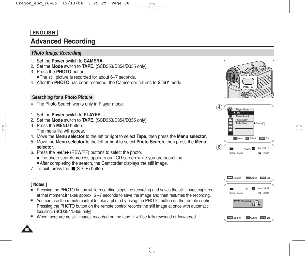 1. Set the Power switch to CAMERA.2. Set the Mode switch to TAPE. (SCD353/D354/D355 only)3. Press the PHOTO button.■The still picture is recorded for about 6~7 seconds. 4. After the PHOTO has been recorded, the Camcorder returns to STBY mode.✤The Photo Search works only in Player mode. 1. Set the Power switch to PLAYER.2. Set the Mode switch to TAPE. (SCD353/D354/D355 only)3. Press the MENU button.The menu list will appear.4. Move the Menu selector to the left or right to select Tape, then press the Menu selector.5. Move the Menu selector to the left or right to select Photo Search, then press the Menuselector.6. Press the  / (REW/FF) buttons to select the photo. ■The photo search process appears on LCD screen while you are searching.■After completing the search, the Camcorder displays the still image.7. To exit, press the  (STOP) button.[ Notes ]■Pressing the PHOTO button while recording stops the recording and saves the still image capturedat that moment.It takes approx. 6 ~7 seconds to save the image and then resumes the recording.■You can use the remote control to take a photo by using the PHOTO button on the remote control.Pressing the PHOTO button on the remote control records the still image at once with automaticfocusing. (SCD354/D355 only)■When there are no still images recorded on the tape, it will be fully rewound or forwarded.ENGLISHAdvanced Recording6868Searching for a Photo PicturePhoto Image Recording√Sound[1]Move Select ExitMENUPlayer Mode√TapePhoto SearchPhoto CopyAudio SelectSearch Cancel ExitMENUœœœœ  /√√√√SP25minPhoto searching...0:44:38:03Search Cancel ExitMENUœœœœ  /√√√√SP 0:41:56:1025minPhoto Search46Photo SearchDragon_eng_26~85  12/13/04  3:25 PM  Page 68
