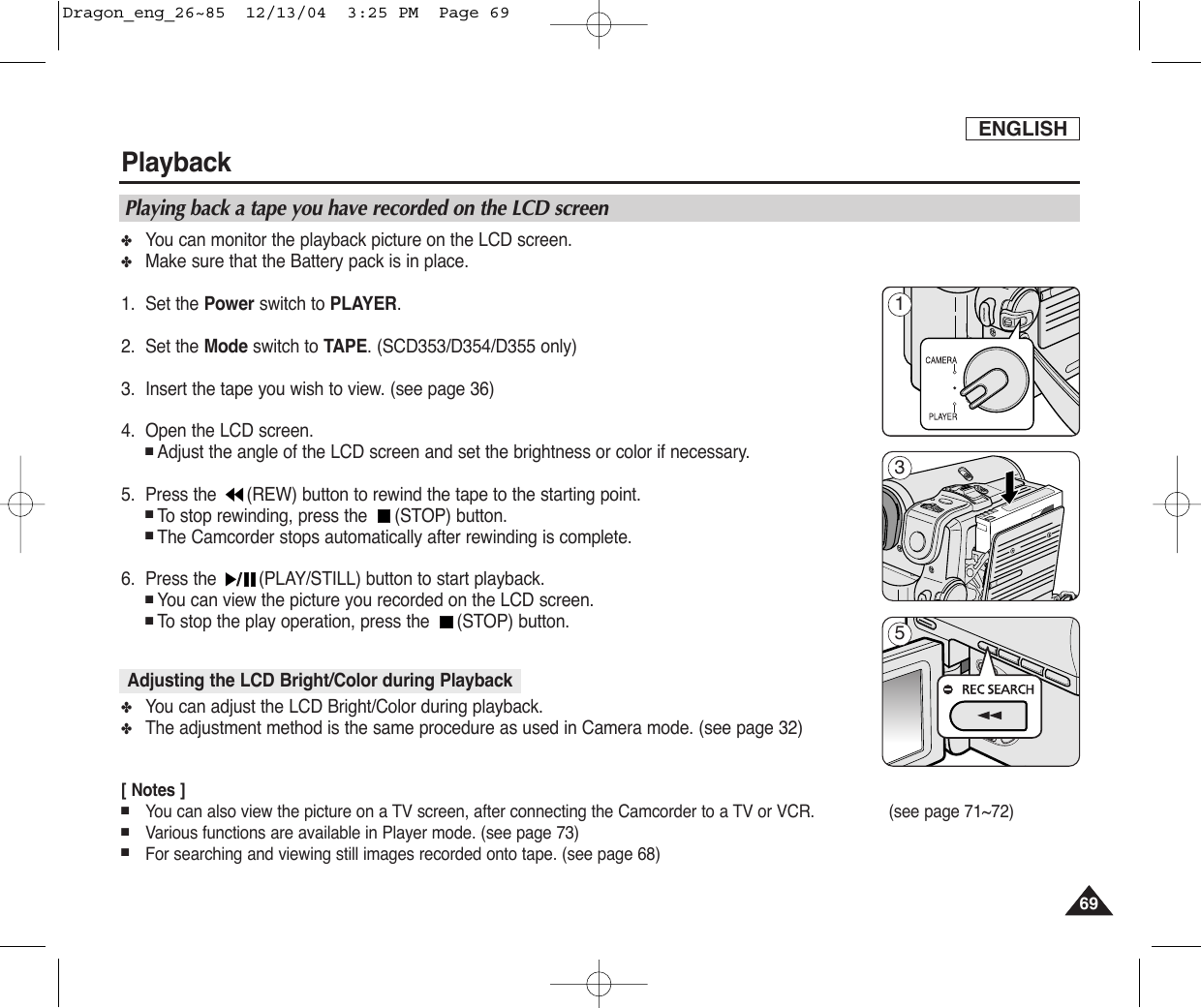 ENGLISHPlayback6969✤You can monitor the playback picture on the LCD screen.✤Make sure that the Battery pack is in place.1. Set the Power switch to PLAYER.2. Set the Mode switch to TAPE. (SCD353/D354/D355 only)3. Insert the tape you wish to view. (see page 36)4. Open the LCD screen. ■Adjust the angle of the LCD screen and set the brightness or color if necessary.5. Press the  (REW) button to rewind the tape to the starting point.■To  stop rewinding, press the  (STOP) button.■The Camcorder stops automatically after rewinding is complete.6. Press the  (PLAY/STILL) button to start playback.■You can view the picture you recorded on the LCD screen.■To  stop the play operation, press the  (STOP) button.✤You can adjust the LCD Bright/Color during playback.✤The adjustment method is the same procedure as used in Camera mode. (see page 32) [ Notes ]■You can also view the picture on a TV screen, after connecting the Camcorder to a TV or VCR. (see page 71~72)  ■Various functions are available in Player mode. (see page 73) ■For searching and viewing still images recorded onto tape. (see page 68)Playing back a tape you have recorded on the LCD screenAdjusting the LCD Bright/Color during Playback135Dragon_eng_26~85  12/13/04  3:25 PM  Page 69