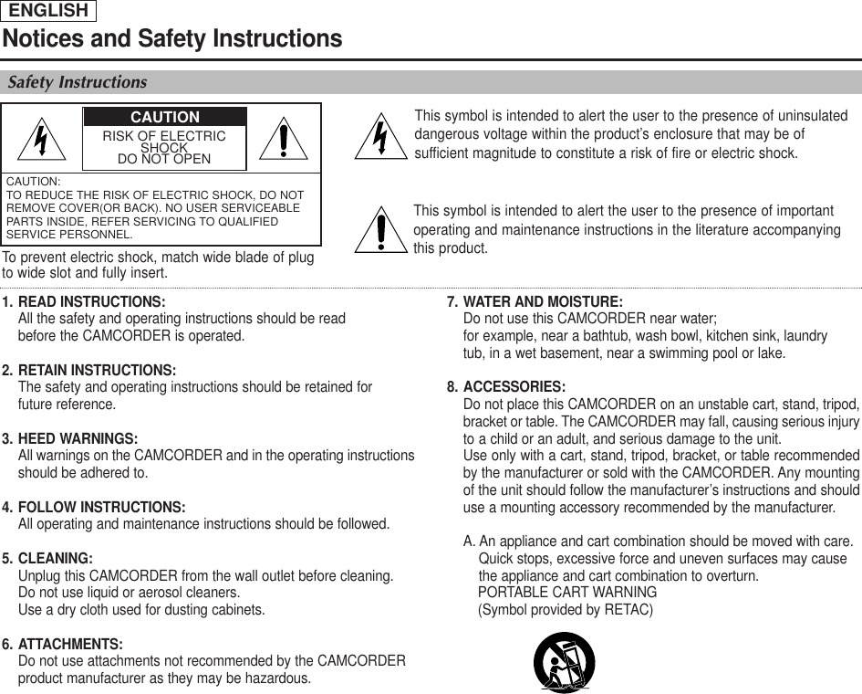 ENGLISHNotices and Safety InstructionsSafety InstructionsRISK OF ELECTRICSHOCKDO NOT OPENCAUTION: TO REDUCE THE RISK OF ELECTRIC SHOCK, DO NOTREMOVE COVER(OR BACK). NO USER SERVICEABLEPARTS INSIDE, REFER SERVICING TO QUALIFIEDSERVICE PERSONNEL.This symbol is intended to alert the user to the presence of uninsulateddangerous voltage within the product’s enclosure that may be ofsufficient magnitude to constitute a risk of fire or electric shock.This symbol is intended to alert the user to the presence of importantoperating and maintenance instructions in the literature accompanyingthis product.To prevent electric shock, match wide blade of plugto wide slot and fully insert.1. READ INSTRUCTIONS: All the safety and operating instructions should be read before the CAMCORDER is operated.2. RETAIN INSTRUCTIONS:The safety and operating instructions should be retained for future reference.3. HEED WARNINGS:All warnings on the CAMCORDER and in the operating instructions should be adhered to.4. FOLLOW INSTRUCTIONS: All operating and maintenance instructions should be followed.5. CLEANING: Unplug this CAMCORDER from the wall outlet before cleaning. Do not use liquid or aerosol cleaners. Use a dry cloth used for dusting cabinets.6. ATTACHMENTS:Do not use attachments not recommended by the CAMCORDER product manufacturer as they may be hazardous.7. WATER AND MOISTURE: Do not use this CAMCORDER near water; for example, near a bathtub, wash bowl, kitchen sink, laundry tub, in a wet basement, near a swimming pool or lake.8. ACCESSORIES: Do not place this CAMCORDER on an unstable cart, stand, tripod,bracket or table. The CAMCORDER may fall, causing serious injuryto a child or an adult, and serious damage to the unit. Use only with a cart, stand, tripod, bracket, or table recommendedby the manufacturer or sold with the CAMCORDER. Any mountingof the unit should follow the manufacturer’s instructions and shoulduse a mounting accessory recommended by the manufacturer.A. An appliance and cart combination should be moved with care. Quick stops, excessive force and uneven surfaces may cause the appliance and cart combination to overturn. PORTABLE CART WARNING(Symbol provided by RETAC)CAUTION