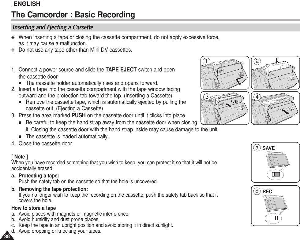 ENGLISH3838The Camcorder : Basic RecordingInserting and Ejecting a Cassette✤When inserting a tape or closing the cassette compartment, do not apply excessive force,as it may cause a malfunction.  ✤Do not use any tape other than Mini DV cassettes.1. Connect a power source and slide the TAPE EJECT switch and open the cassette door.■The cassette holder automatically rises and opens forward. 2. Insert a tape into the cassette compartment with the tape window facing outward and the protection tab toward the top. (Inserting a Cassette)■Remove the cassette tape, which is automatically ejected by pulling the cassette out. (Ejecting a Cassette)3. Press the area marked PUSH on the cassette door until it clicks into place.■Be careful to keep the hand strap away from the cassette door when closingit. Closing the cassette door with the hand strap inside may cause damage to the unit.■The cassette is loaded automatically.4. Close the cassette door.[ Note ] When you have recorded something that you wish to keep, you can protect it so that it will not beaccidentally erased.a. Protecting a tape: Push the safety tab on the cassette so that the hole is uncovered.b. Removing the tape protection: If you no longer wish to keep the recording on the cassette, push the safety tab back so that itcovers the hole.How to store a tape a. Avoid places with magnets or magnetic interference.b. Avoid humidity and dust prone places.   c. Keep the tape in an upright position and avoid storing it in direct sunlight.d. Avoid dropping or knocking your tapes.SAVE1 24aRECb3PUSH