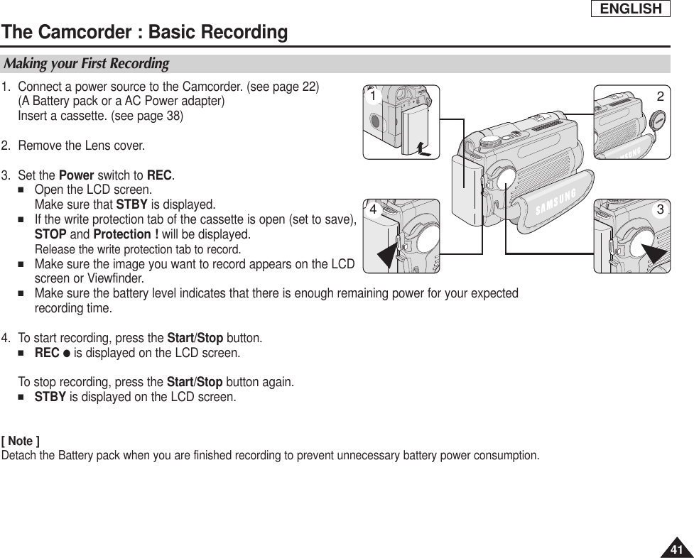 ENGLISH4141The Camcorder : Basic RecordingMaking your First Recording1. Connect a power source to the Camcorder. (see page 22)(A Battery pack or a AC Power adapter) Insert a cassette. (see page 38)2. Remove the Lens cover.3. Set the Power switch to REC.■Open the LCD screen. Make sure that STBY is displayed. ■If the write protection tab of the cassette is open (set to save), STOP and Protection ! will be displayed. Release the write protection tab to record.■Make sure the image you want to record appears on the LCDscreen or Viewfinder.■Make sure the battery level indicates that there is enough remaining power for your expectedrecording time.4. To start recording, press the Start/Stop button.■REC ●is displayed on the LCD screen.To stop recording, press the Start/Stop button again.■STBY is displayed on the LCD screen.[ Note ]Detach the Battery pack when you are finished recording to prevent unnecessary battery power consumption.4132