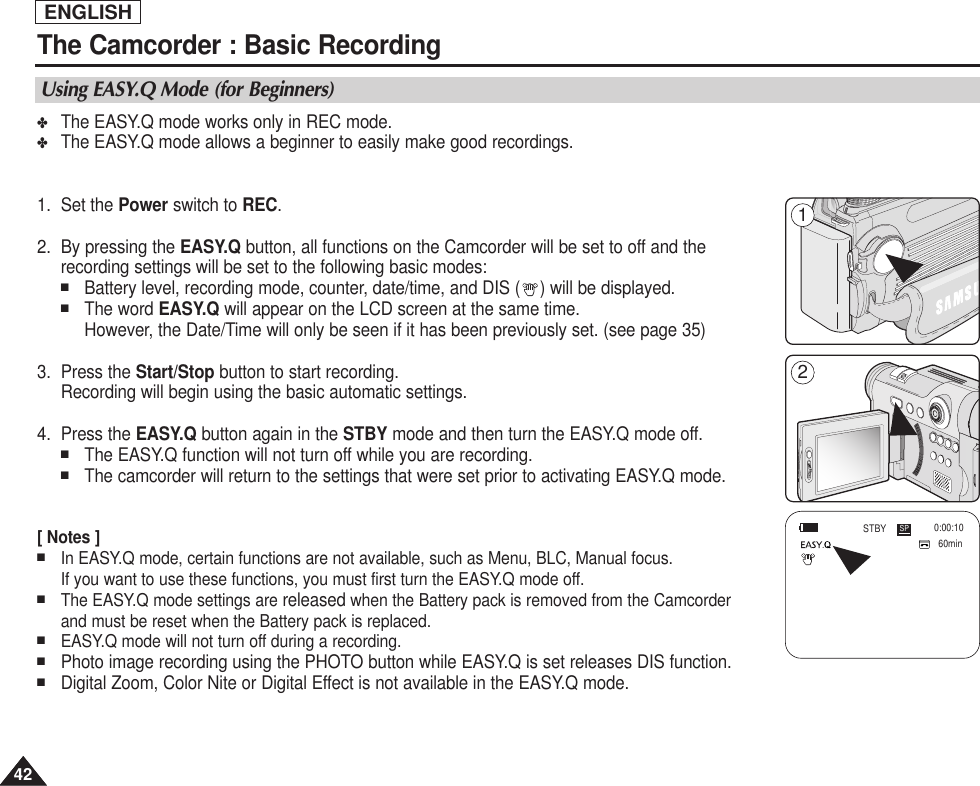 ENGLISH4242The Camcorder : Basic Recording✤The EASY.Q mode works only in REC mode.✤The EASY.Q mode allows a beginner to easily make good recordings.1. Set the Power switch to REC.2. By pressing the EASY.Q button, all functions on the Camcorder will be set to off and therecording settings will be set to the following basic modes:■Battery level, recording mode, counter, date/time, and DIS ( ) will be displayed.■The word EASY.Q will appear on the LCD screen at the same time. However, the Date/Time will only be seen if it has been previously set. (see page 35)3. Press the Start/Stop button to start recording.Recording will begin using the basic automatic settings.4. Press the EASY.Q button again in the STBY mode and then turn the EASY.Q mode off. ■The EASY.Q function will not turn off while you are recording.■The camcorder will return to the settings that were set prior to activating EASY.Q mode.[ Notes ]■In EASY.Q mode, certain functions are not available, such as Menu, BLC, Manual focus.If you want to use these functions, you must first turn the EASY.Q mode off.■The EASY.Q mode settings are released when the Battery pack is removed from the Camcorderand must be reset when the Battery pack is replaced. ■EASY.Q mode will not turn off during a recording.■Photo image recording using the PHOTO button while EASY.Q is set releases DIS function. ■Digital Zoom, Color Nite or Digital Effect is not available in the EASY.Q mode.Using EASY.Q Mode (for Beginners)60min0:00:10SPSTBYENGLISH21