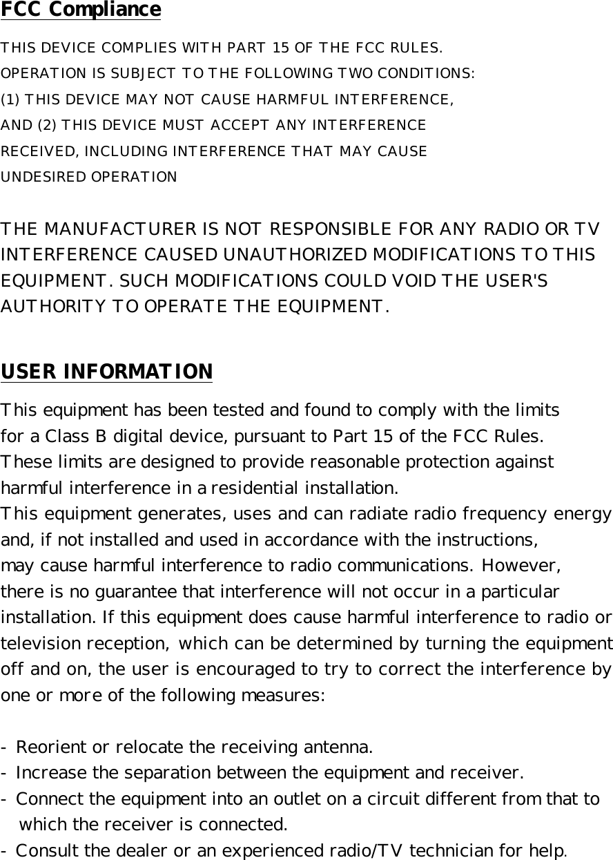 FCC Compliance THIS DEVICE COMPLIES WITH PART 15 OF THE FCC RULES.  OPERATION IS SUBJECT TO THE FOLLOWING TWO CONDITIONS:  (1) THIS DEVICE MAY NOT CAUSE HARMFUL INTERFERENCE,  AND (2) THIS DEVICE MUST ACCEPT ANY INTERFERENCE  RECEIVED, INCLUDING INTERFERENCE THAT MAY CAUSE  UNDESIRED OPERATION   THE MANUFACTURER IS NOT RESPONSIBLE FOR ANY RADIO OR TV  INTERFERENCE CAUSED UNAUTHORIZED MODIFICATIONS TO THIS  EQUIPMENT. SUCH MODIFICATIONS COULD VOID THE USER&apos;S  AUTHORITY TO OPERATE THE EQUIPMENT.  USER INFORMATION This equipment has been tested and found to comply with the limits  for a Class B digital device, pursuant to Part 15 of the FCC Rules. These limits are designed to provide reasonable protection against harmful interference in a residential installation.  This equipment generates, uses and can radiate radio frequency energy and, if not installed and used in accordance with the instructions,  may cause harmful interference to radio communications. However,  there is no guarantee that interference will not occur in a particular  installation. If this equipment does cause harmful interference to radio or television reception, which can be determined by turning the equipment off and on, the user is encouraged to try to correct the interference by one or more of the following measures:   - Reorient or relocate the receiving antenna.  - Increase the separation between the equipment and receiver.  - Connect the equipment into an outlet on a circuit different from that to    which the receiver is connected.  - Consult the dealer or an experienced radio/TV technician for help.  