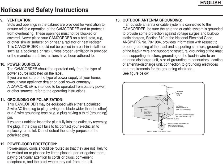 ENGLISHNotices and Safety Instructions9. VENTILATION: Slots and openings in the cabinet are provided for ventilation to ensure reliable operation of the CAMCORDER and to protect it from overheating. These openings must not be blocked or covered. Never place your CAMCORDER on a bed, sofa, rug, or other similar surface: on or near a radiator or heat register. This CAMCORDER should not be placed in a built-in installation such as a bookcase or rack unless proper ventilation is providedor the manufacturer’s instructions have been adhered to.10. POWER SOURCES: The CAMCORDER should be operated only from the type of power source indicated on the label.If you are not sure of the type of power supply at your home, consult your appliance dealer or local power company. A CAMCORDER is intended to be operated from battery power, or other sources, refer to the operating instructions.11.  GROUNDING OR POLARIZATION: This CAMCORDER may be equipped with either a polarized 2-wire AC line plug (a plug having one blade wider than the other)or a 3-wire grounding type plug, a plug having a third (grounding)pin.If you are unable to insert the plug fully into the outlet, try reversingthe plug. If the plug still fails to fit, contact your electrician to replace your outlet. Do not defeat the safety purpose of the polarized plug.12. POWER-CORD PROTECTION: Power-supply cords should be routed so that they are not likely tobe walked on or pinched by items placed upon or against them, paying particular attention to cords or plugs, convenient receptacles, and the point where they exit from the unit. 13. OUTDOOR ANTENNA GROUNDING: If an outside antenna or cable system is connected to the CAMCORDER, be sure the antenna or cable system is groundedto provide some protection against voltage surges and built-up static charges, Section 810 of the National Electrical Code, ANSI/NFPA No. 70-1984, provides information with respect to proper grounding of the mast and supporting structure, groundingof the lead-in wire and supporting structure, grounding of the mastand supporting structure, grounding of the lead-in wire to an antenna discharge unit, size of grounding to conductors, locationof antenna-discharge unit, connection to grounding electrodes and requirements for the grounding electrode.See figure below.GROUNDING CONDUCTORS (NEC SECTION 810-21)GROUND CLAMPSPOWER SERVICE GROUNDINGELECTRODE SYSTEM(NEC ART 250, PART H)NEC NATIONAL ELECTRICAL CODEELECTRICSERVICEEQUIPMENTGROUNDCLAMPANTENNALEAD INWIREANTENNADISCHARGE UNIT(NEC SECTION 810-20)