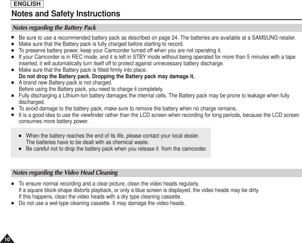 ENGLISH1010Notes and Safety Instructions■When the battery reaches the end of its life, please contact your local dealer. The batteries have to be dealt with as chemical waste. ■Be careful not to drop the battery pack when you release it  from the camcorder.Notes regarding the Battery Pack■Be sure to use a recommended battery pack as described on page 24. The batteries are available at a SAMSUNG retailer.■Make sure that the Battery pack is fully charged before starting to record.■To preserve battery power, keep your Camcorder turned off when you are not operating it.■If your Camcorder is in REC mode, and it is left in STBY mode without being operated for more than 5 minutes with a tapeinserted, it will automatically turn itself off to protect against unnecessary battery discharge.■Make sure that the Battery pack is fitted firmly into place.Do not drop the Battery pack. Dropping the Battery pack may damage it.■A brand new Battery pack is not charged.Before using the Battery pack, you need to charge it completely.■Fully discharging a Lithium-Ion battery damages the internal cells. The Battery pack may be prone to leakage when fullydischarged.■To avoid damage to the battery pack, make sure to remove the battery when no charge remains.■It is a good idea to use the viewfinder rather than the LCD screen when recording for long periods, because the LCD screenconsumes more battery power. Notes regarding the Video Head Cleaning■To ensure normal recording and a clear picture, clean the video heads regularly. If a square block-shape distorts playback, or only a blue screen is displayed, the video heads may be dirty. If this happens, clean the video heads with a dry type cleaning cassette.■Do not use a wet-type cleaning cassette. It may damage the video heads.