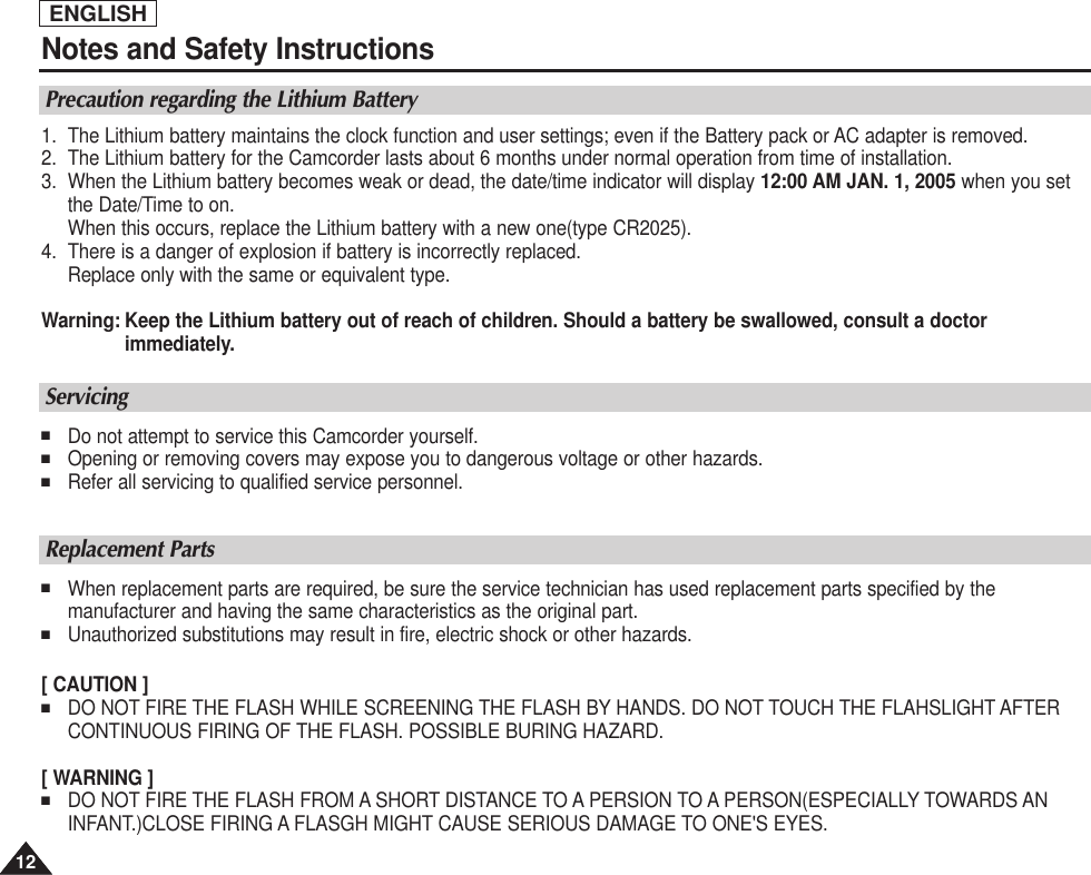 ENGLISH1212Notes and Safety InstructionsPrecaution regarding the Lithium Battery1. The Lithium battery maintains the clock function and user settings; even if the Battery pack or AC adapter is removed.2. The Lithium battery for the Camcorder lasts about 6 months under normal operation from time of installation.3. When the Lithium battery becomes weak or dead, the date/time indicator will display 12:00 AM JAN. 1, 2005 when you setthe Date/Time to on.When this occurs, replace the Lithium battery with a new one(type CR2025).4. There is a danger of explosion if battery is incorrectly replaced.Replace only with the same or equivalent type.Warning: Keep the Lithium battery out of reach of children. Should a battery be swallowed, consult a doctor immediately.Servicing■Do not attempt to service this Camcorder yourself. ■Opening or removing covers may expose you to dangerous voltage or other hazards.■Refer all servicing to qualified service personnel.Replacement Parts■When replacement parts are required, be sure the service technician has used replacement parts specified by themanufacturer and having the same characteristics as the original part.■Unauthorized substitutions may result in fire, electric shock or other hazards.[ CAUTION ]■DO NOT FIRE THE FLASH WHILE SCREENING THE FLASH BY HANDS. DO NOT TOUCH THE FLAHSLIGHT AFTERCONTINUOUS FIRING OF THE FLASH. POSSIBLE BURING HAZARD.[ WARNING ]■DO NOT FIRE THE FLASH FROM A SHORT DISTANCE TO A PERSION TO A PERSON(ESPECIALLY TOWARDS ANINFANT.)CLOSE FIRING A FLASGH MIGHT CAUSE SERIOUS DAMAGE TO ONE&apos;S EYES.
