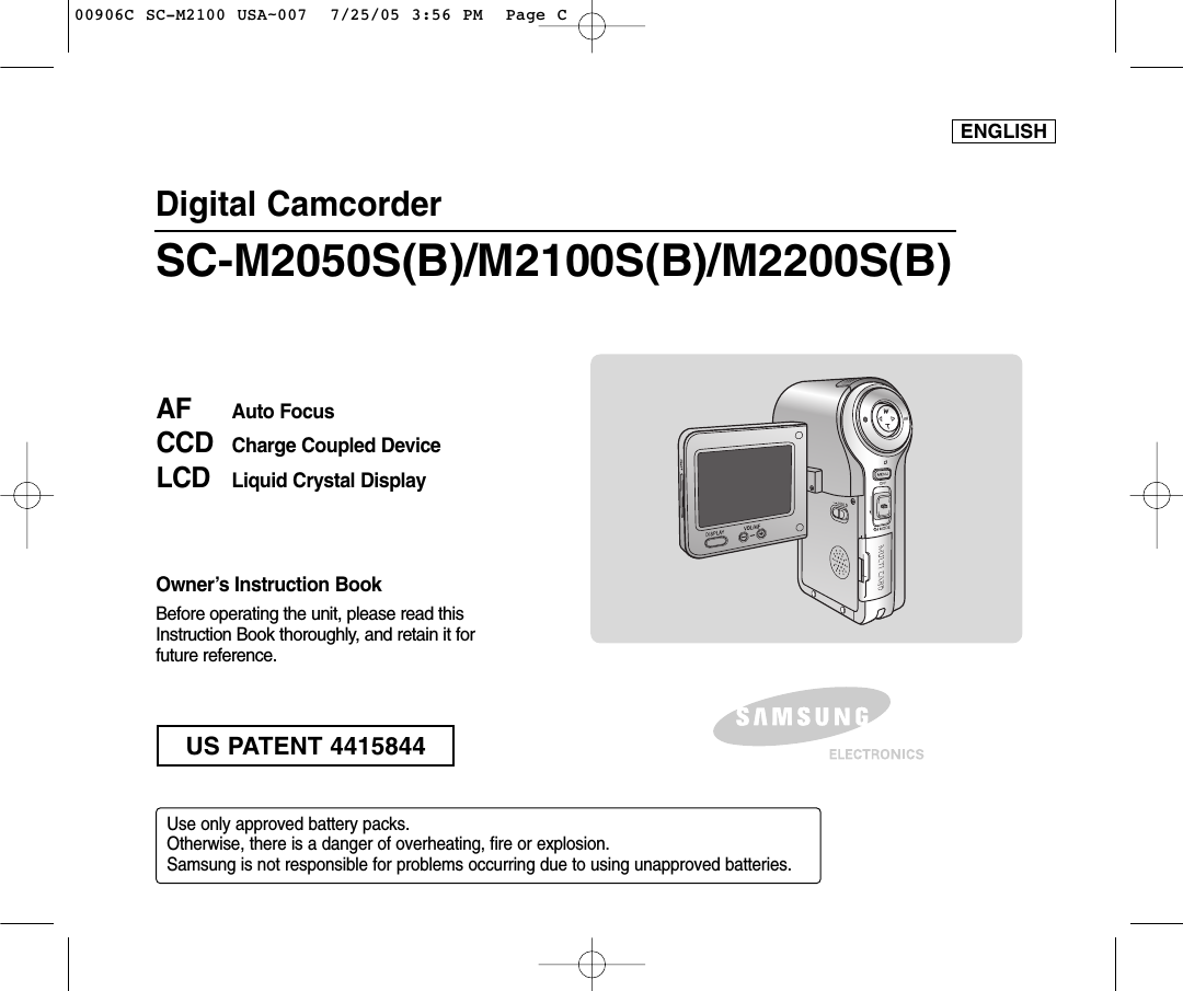 Digital CamcorderOwner’s Instruction BookBefore operating the unit, please read thisInstruction Book thoroughly, and retain it forfuture reference. AF Auto FocusCCD Charge Coupled DeviceLCD Liquid Crystal DisplaySC-M2050S(B)/M2100S(B)/M2200S(B)Use only approved battery packs.Otherwise, there is a danger of overheating, fire or explosion.Samsung is not responsible for problems occurring due to using unapproved batteries.ENGLISHUS PATENT 441584400906C SC-M2100 USA~007  7/25/05 3:56 PM  Page C