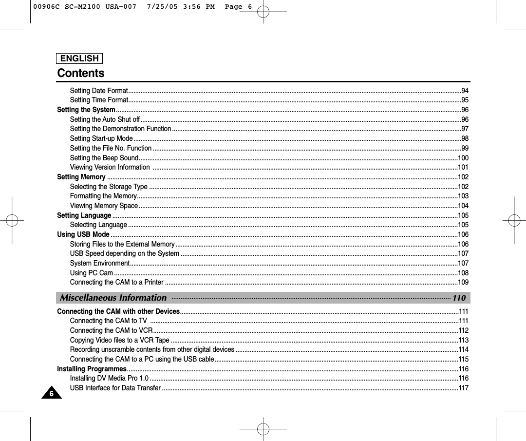 Setting Date Format..............................................................................................................................................................................................94Setting Time Format..............................................................................................................................................................................................95Setting the System.....................................................................................................................................................................................................96Setting the Auto Shut off.......................................................................................................................................................................................96Setting the Demonstration Function .....................................................................................................................................................................97Setting Start-up Mode...........................................................................................................................................................................................98Setting the File No. Function ................................................................................................................................................................................99Setting the Beep Sound......................................................................................................................................................................................100Viewing Version Information  ..............................................................................................................................................................................101Setting Memory ........................................................................................................................................................................................................102Selecting the Storage Type ................................................................................................................................................................................102Formatting the Memory.......................................................................................................................................................................................103Viewing Memory Space......................................................................................................................................................................................104Setting Language .....................................................................................................................................................................................................105Selecting Language ............................................................................................................................................................................................105Using USB Mode ......................................................................................................................................................................................................106Storing Files to the External Memory .................................................................................................................................................................106USB Speed depending on the System ..............................................................................................................................................................107System Environment...........................................................................................................................................................................................107Using PC Cam ....................................................................................................................................................................................................108Connecting the CAM to a Printer .......................................................................................................................................................................109Connecting the CAM with other Devices...............................................................................................................................................................111Connecting the CAM to TV  ................................................................................................................................................................................111Connecting the CAM to VCR..............................................................................................................................................................................112Copying Video files to a VCR Tape ....................................................................................................................................................................113Recording unscramble contents from other digital devices ...............................................................................................................................114Connecting the CAM to a PC using the USB cable...........................................................................................................................................115Installing Programmes.............................................................................................................................................................................................116Installing DV Media Pro 1.0 ................................................................................................................................................................................116USB Interface for Data Transfer .........................................................................................................................................................................117ENGLISH66Miscellaneous Information 110Contents00906C SC-M2100 USA~007  7/25/05 3:56 PM  Page 6