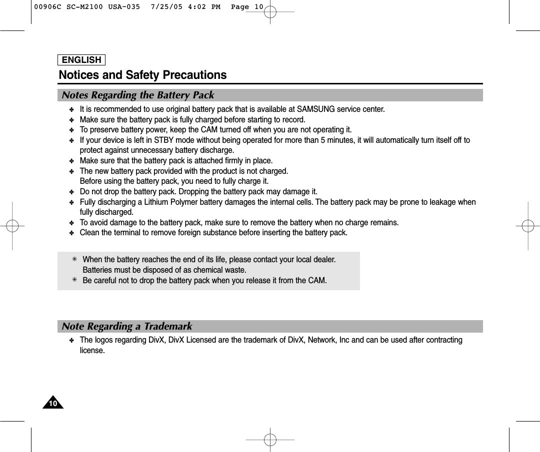 ENGLISHNotices and Safety Precautions1010Notes Regarding the Battery Pack✤It is recommended to use original battery pack that is available at SAMSUNG service center.✤Make sure the battery pack is fully charged before starting to record.✤To preserve battery power, keep the CAM turned off when you are not operating it.✤If your device is left in STBY mode without being operated for more than 5 minutes, it will automatically turn itself off toprotect against unnecessary battery discharge.✤Make sure that the battery pack is attached firmly in place.✤The new battery pack provided with the product is not charged.Before using the battery pack, you need to fully charge it.✤Do not drop the battery pack. Dropping the battery pack may damage it.✤Fully discharging a Lithium Polymer battery damages the internal cells. The battery pack may be prone to leakage whenfully discharged.✤To avoid damage to the battery pack, make sure to remove the battery when no charge remains.✤Clean the terminal to remove foreign substance before inserting the battery pack.✳When the battery reaches the end of its life, please contact your local dealer.Batteries must be disposed of as chemical waste.✳Be careful not to drop the battery pack when you release it from the CAM.Note Regarding a Trademark✤The logos regarding DivX, DivX Licensed are the trademark of DivX, Network, Inc and can be used after contractinglicense.00906C SC-M2100 USA~035  7/25/05 4:02 PM  Page 10