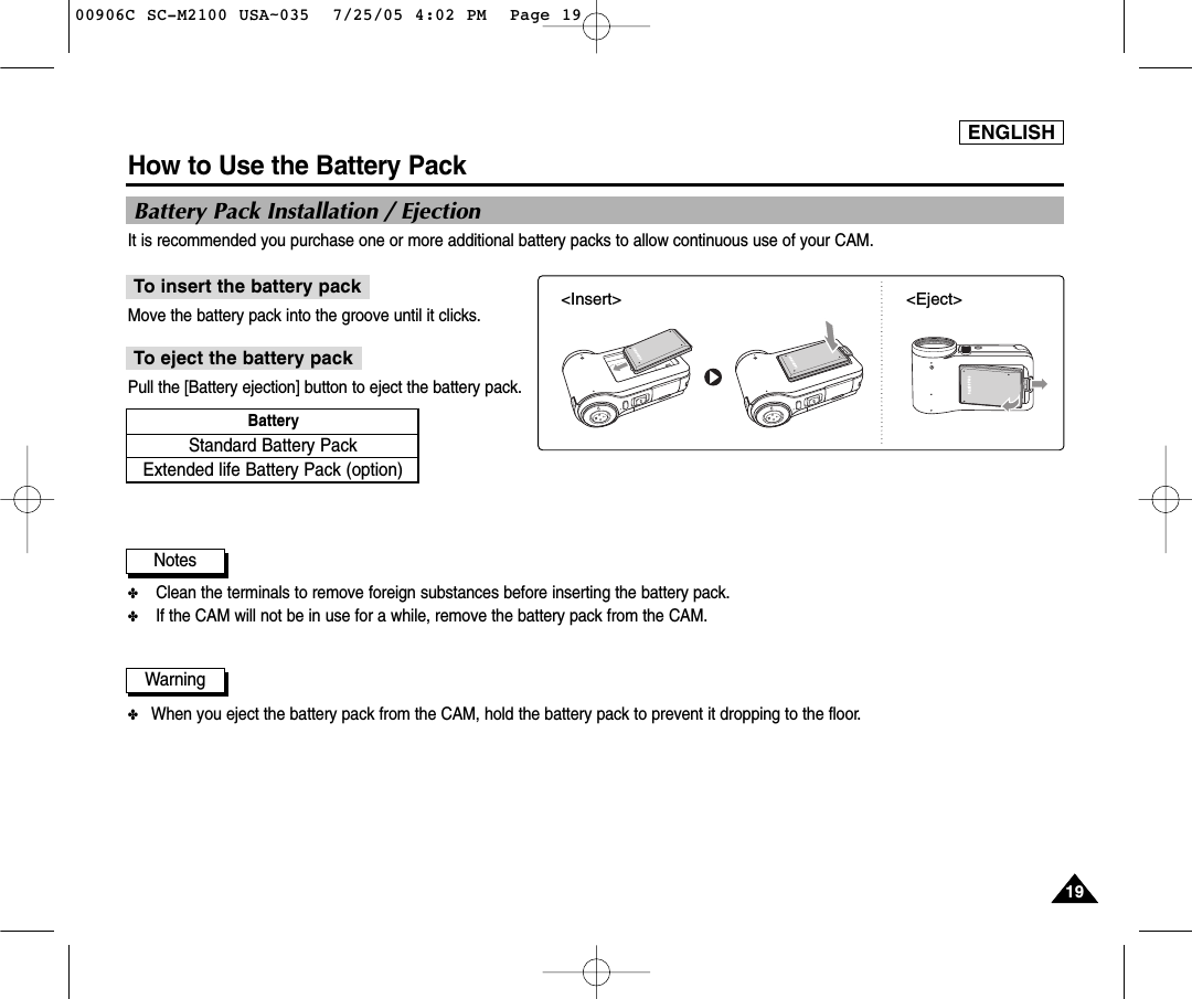 ENGLISH1919How to Use the Battery PackBattery Pack Installation / EjectionIt is recommended you purchase one or more additional battery packs to allow continuous use of your CAM.Move the battery pack into the groove until it clicks.To insert the battery packPull the [Battery ejection] button to eject the battery pack.To eject the battery pack✤Clean the terminals to remove foreign substances before inserting the battery pack.✤If the CAM will not be in use for a while, remove the battery pack from the CAM.NotesStandard Battery PackExtended life Battery Pack (option)Battery &lt;Insert&gt; &lt;Eject&gt;✤When you eject the battery pack from the CAM, hold the battery pack to prevent it dropping to the floor.Warning00906C SC-M2100 USA~035  7/25/05 4:02 PM  Page 19