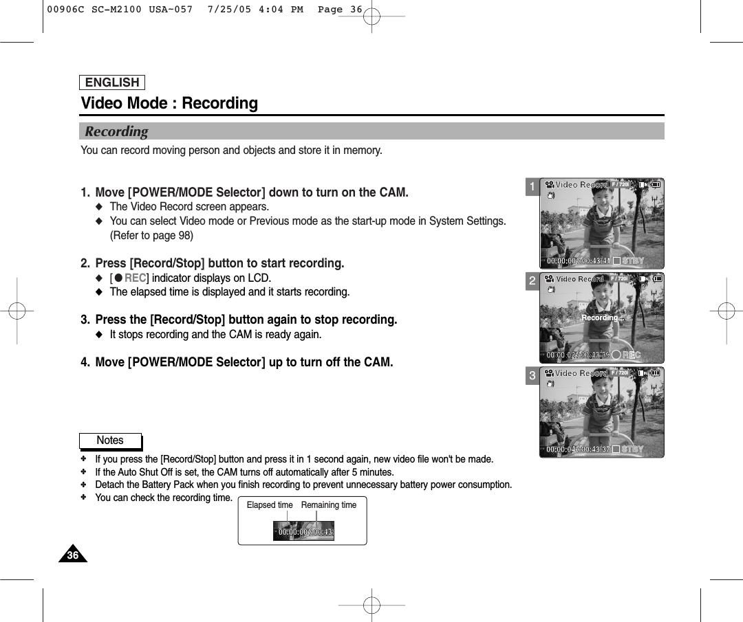 ENGLISH3636123Video Mode : RecordingRecordingYou can record moving person and objects and store it in memory.1. Move [POWER/MODE Selector] down to turn on the CAM.◆The Video Record screen appears.◆You can select Video mode or Previous mode as the start-up mode in System Settings. (Refer to page 98)2. Press [Record/Stop] button to start recording.◆[●REC] indicator displays on LCD.◆The elapsed time is displayed and it starts recording.3. Press the [Record/Stop] button again to stop recording.◆It stops recording and the CAM is ready again.4. Move [POWER/MODE Selector] up to turn off the CAM.Notes✤If you press the [Record/Stop] button and press it in 1 second again, new video file won&apos;t be made.✤If the Auto Shut Off is set, the CAM turns off automatically after 5 minutes. ✤Detach the Battery Pack when you finish recording to prevent unnecessary battery power consumption.✤You can check the recording time.Video RecordSTBY F / 720i00:00:00 / 00:43:41BLCF / 720iVideo RecordRecording...Video RecordSTBY F / 720i00:00:04 / 00:43:37Video RecordSTBY00:00:00 / 00:43:00:00:00 / 00:43:41Elapsed time Remaining time00906C SC-M2100 USA~057  7/25/05 4:04 PM  Page 36