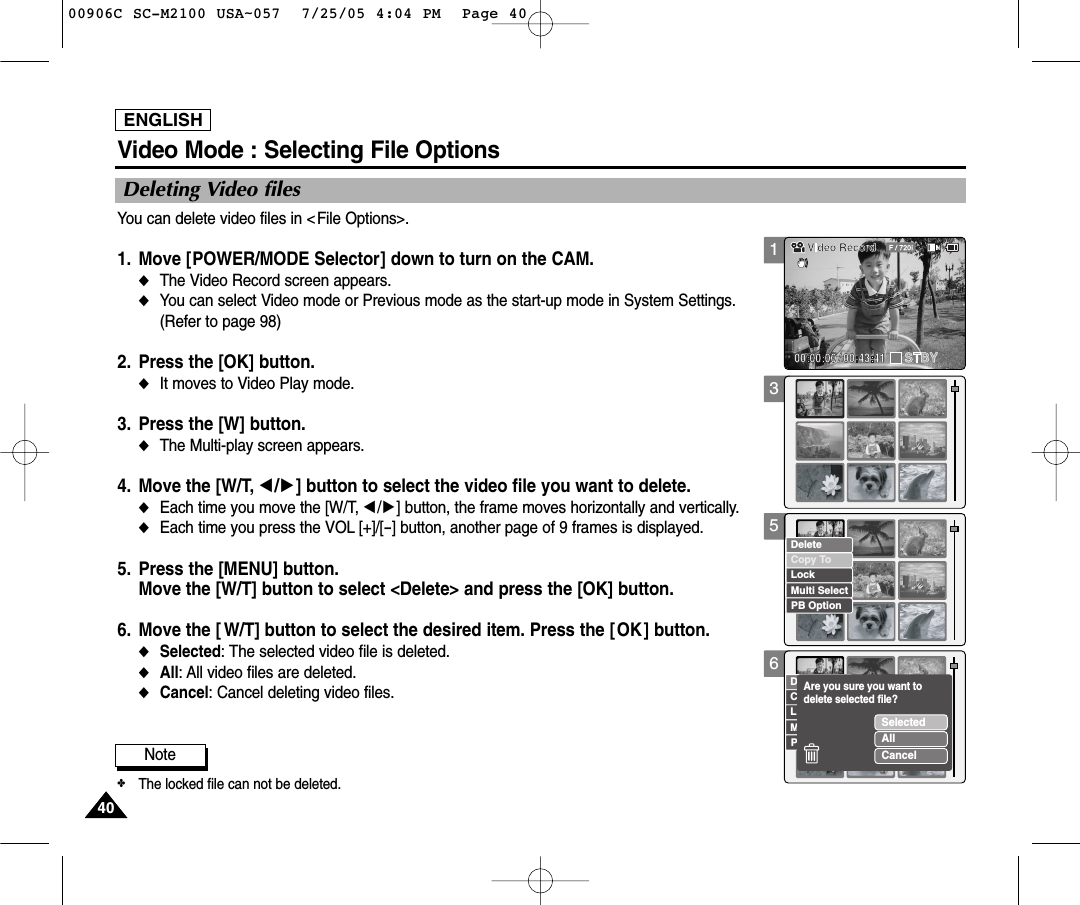 ENGLISH4040Note✤The locked file can not be deleted. 356Deleting Video filesVideo Mode : Selecting File OptionsYou can delete video files in &lt;File Options&gt;.1. Move [POWER/MODE Selector] down to turn on the CAM.◆The Video Record screen appears.◆You can select Video mode or Previous mode as the start-up mode in System Settings.(Refer to page 98) 2. Press the [OK] button. ◆It moves to Video Play mode. 3. Press the [W] button. ◆The Multi-play screen appears. 4. Move the [W/T, œ/√] button to select the video file you want to delete. ◆Each time you move the [W/T, œ/√] button, the frame moves horizontally and vertically.  ◆Each time you press the VOL [+]/[-] button, another page of 9 frames is displayed.  5. Press the [MENU] button. Move the [W/T] button to select &lt;Delete&gt; and press the [OK] button. 6. Move the [ W/T] button to select the desired item. Press the [OK ] button.◆Selected: The selected video file is deleted.◆All: All video files are deleted. ◆Cancel: Cancel deleting video files.Copy ToLockDeletePB OptionMulti SelectCopy ToLockDeletePB OptionMulti SelectSelectedAllCancelAre you sure you want to delete selected file?100906C SC-M2100 USA~057  7/25/05 4:04 PM  Page 40
