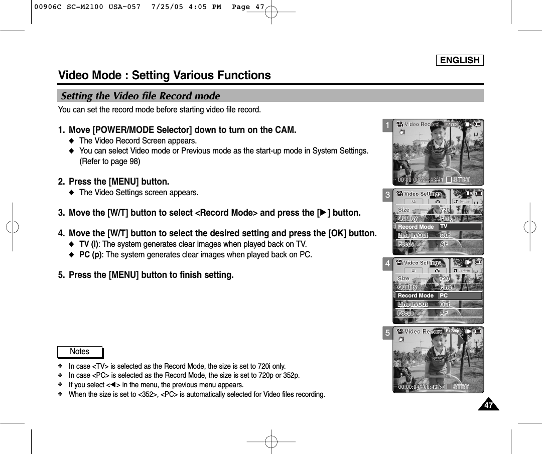 ENGLISH4747345AFLine In/Out OutSize 720FocusFocusAFSystemLine In/Out OutRecord Mode TVSize 720Quality FineQuality FineVideo SettingsVideo SettingsAFLine In/Out OutSize 720FocusFocusAFSystemLine In/Out OutRecord Mode PCSize 720Quality FineQuality FineVideo SettingsVideo SettingsVideo RecordSTBY F / 720p00:00:04 / 00:43:37Video Mode : Setting Various FunctionsSetting the Video file Record modeYou can set the record mode before starting video file record. 1. Move [POWER/MODE Selector] down to turn on the CAM. ◆The Video Record Screen appears.◆You can select Video mode or Previous mode as the start-up mode in System Settings.(Refer to page 98)2. Press the [MENU] button. ◆The Video Settings screen appears. 3. Move the [W/T] button to select &lt;Record Mode&gt; and press the [√] button.  4. Move the [W/T] button to select the desired setting and press the [OK] button. ◆TV (i): The system generates clear images when played back on TV.◆PC (p): The system generates clear images when played back on PC.5. Press the [MENU] button to finish setting. 4747Notes✤In case &lt;TV&gt; is selected as the Record Mode, the size is set to 720i only.  ✤In case &lt;PC&gt; is selected as the Record Mode, the size is set to 720p or 352p.✤If you select &lt;œ&gt; in the menu, the previous menu appears. ✤When the size is set to &lt;352&gt;, &lt;PC&gt; is automatically selected for Video files recording.100906C SC-M2100 USA~057  7/25/05 4:05 PM  Page 47