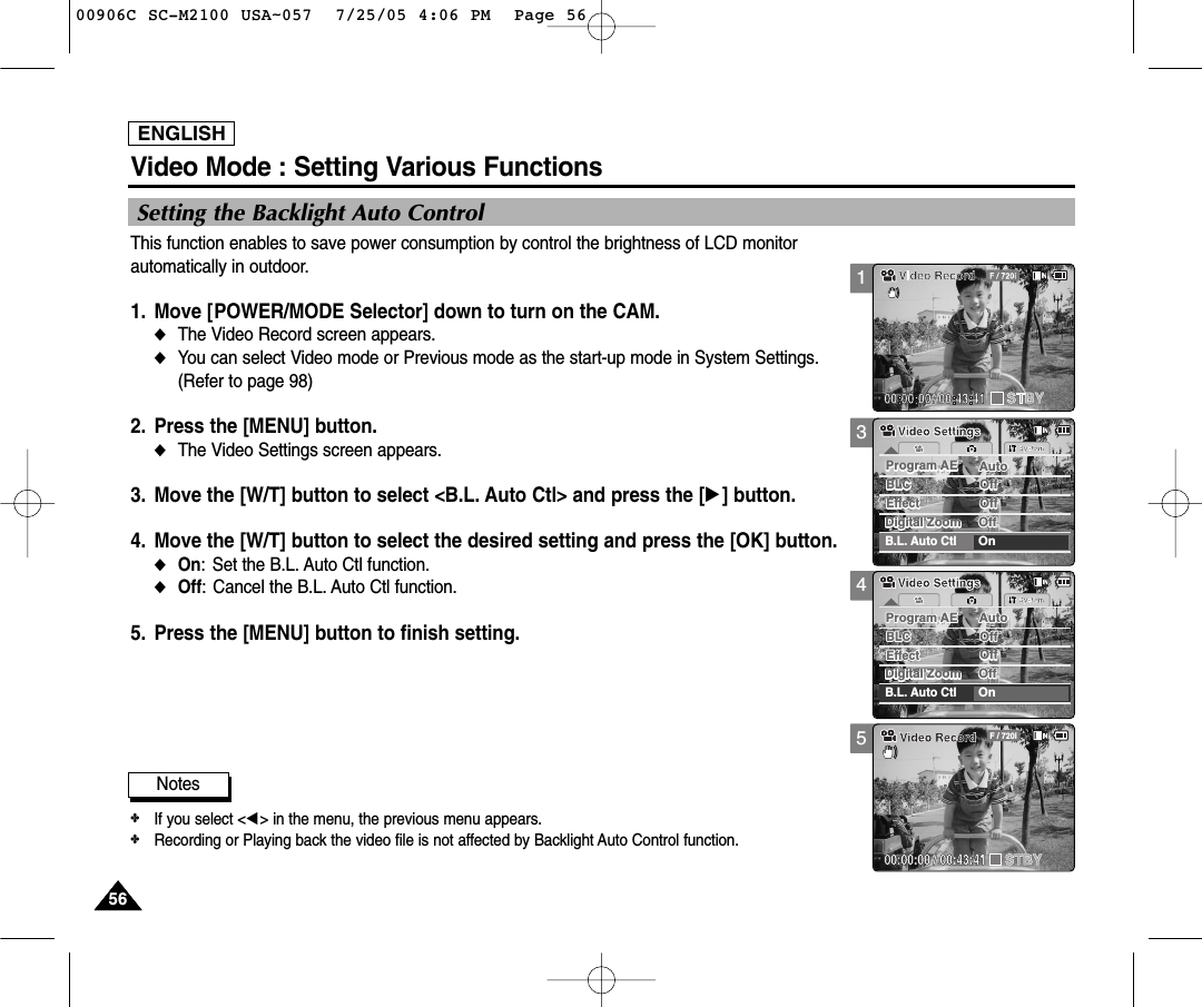 ENGLISH5656345SystemDigital Zoom OffDigital Zoom OffProgram AE AutoProgram AE AutoOffBLCBLCOffOffEffectEffectOffB.L. Auto CtlOnVideo SettingsVideo SettingsSystemDigital Zoom OffDigital Zoom OffProgram AE AutoProgram AE AutoOffBLCBLCOffOffEffectEffectOffB.L. Auto CtlOnVideo SettingsVideo SettingsBLC00:00:00 / 00:43:41F / 720iVideo RecordSTBY5656Video Mode : Setting Various FunctionsSetting the Backlight Auto ControlThis function enables to save power consumption by control the brightness of LCD monitorautomatically in outdoor. 1. Move [POWER/MODE Selector] down to turn on the CAM.◆The Video Record screen appears.  ◆You can select Video mode or Previous mode as the start-up mode in System Settings. (Refer to page 98)2. Press the [MENU] button. ◆The Video Settings screen appears.   3. Move the [W/T] button to select &lt;B.L. Auto Ctl&gt; and press the [√] button.  4. Move the [W/T] button to select the desired setting and press the [OK] button. ◆On: Set the B.L. Auto Ctl function.◆Off: Cancel the B.L. Auto Ctl function. 5. Press the [MENU] button to finish setting.Notes✤If you select &lt;œ&gt; in the menu, the previous menu appears.✤Recording or Playing back the video file is not affected by Backlight Auto Control function.100906C SC-M2100 USA~057  7/25/05 4:06 PM  Page 56