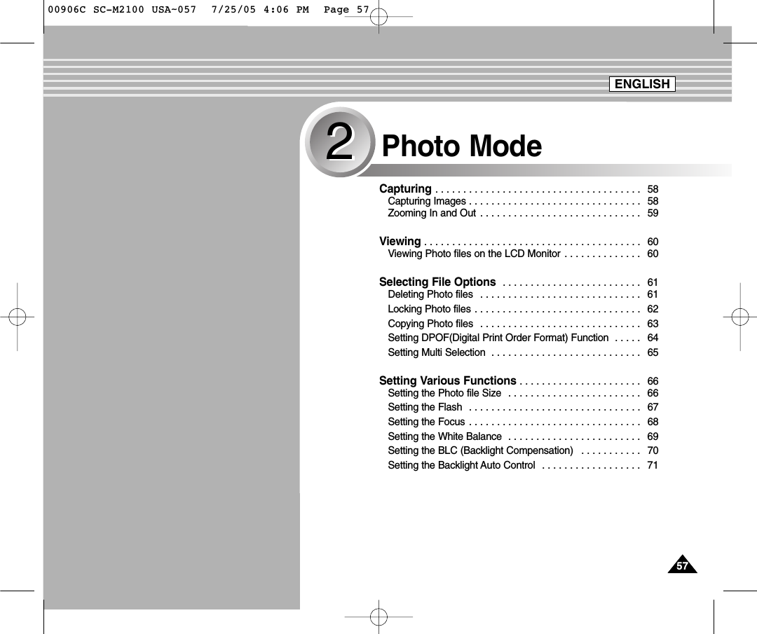5757Capturing . . . . . . . . . . . . . . . . . . . . . . . . . . . . . . . . . . . . . 58Capturing Images . . . . . . . . . . . . . . . . . . . . . . . . . . . . . . . 58Zooming In and Out  . . . . . . . . . . . . . . . . . . . . . . . . . . . . . 59Viewing . . . . . . . . . . . . . . . . . . . . . . . . . . . . . . . . . . . . . . . 60Viewing Photo files on the LCD Monitor . . . . . . . . . . . . . . 60Selecting File Options  . . . . . . . . . . . . . . . . . . . . . . . . . 61Deleting Photo files  . . . . . . . . . . . . . . . . . . . . . . . . . . . . . 61Locking Photo files . . . . . . . . . . . . . . . . . . . . . . . . . . . . . . 62Copying Photo files  . . . . . . . . . . . . . . . . . . . . . . . . . . . . . 63Setting DPOF(Digital Print Order Format) Function  . . . . . 64Setting Multi Selection  . . . . . . . . . . . . . . . . . . . . . . . . . . . 65Setting Various Functions . . . . . . . . . . . . . . . . . . . . . . 66Setting the Photo file Size  . . . . . . . . . . . . . . . . . . . . . . . . 66Setting the Flash  . . . . . . . . . . . . . . . . . . . . . . . . . . . . . . . 67Setting the Focus . . . . . . . . . . . . . . . . . . . . . . . . . . . . . . . 68Setting the White Balance  . . . . . . . . . . . . . . . . . . . . . . . . 69Setting the BLC (Backlight Compensation)  . . . . . . . . . . . 70Setting the Backlight Auto Control  . . . . . . . . . . . . . . . . . . 71Photo Mode22ENGLISH00906C SC-M2100 USA~057  7/25/05 4:06 PM  Page 57