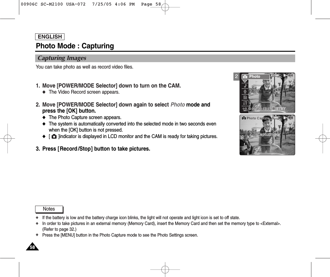 2ENGLISH5858Photo Mode : CapturingCapturing ImagesYou can take photo as well as record video files.1. Move [POWER/MODE Selector] down to turn on the CAM. ◆The Video Record screen appears.2. Move [POWER/MODE Selector] down again to select Photo mode andpress the [OK] button. ◆The Photo Capture screen appears.◆The system is automatically converted into the selected mode in two seconds evenwhen the [OK] button is not pressed.◆[      ]indicator is displayed in LCD monitor and the CAM is ready for taking pictures.3. Press [Record /Stop] button to take pictures.00:00:00 / 00:43:41F / 720iPhotoSTBY1600Capturing...Photo CaptureNotes✤If the battery is low and the battery charge icon blinks, the light will not operate and light icon is set to off state.   ✤In order to take pictures in an external memory (Memory Card), insert the Memory Card and then set the memory type to &lt;External&gt;. (Refer to page 32.)✤Press the [MENU] button in the Photo Capture mode to see the Photo Settings screen. 00906C SC-M2100 USA~072  7/25/05 4:06 PM  Page 58
