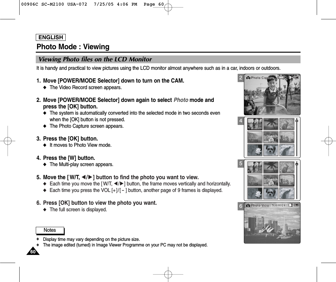 ENGLISH6060Photo Mode : ViewingViewing Photo files on the LCD MonitorIt is handy and practical to view pictures using the LCD monitor almost anywhere such as in a car, indoors or outdoors.1. Move [POWER/MODE Selector] down to turn on the CAM. ◆The Video Record screen appears.2. Move [POWER/MODE Selector] down again to select Photo mode and press the [OK] button. ◆The system is automatically converted into the selected mode in two seconds even when the [OK] button is not pressed.◆The Photo Capture screen appears.3. Press the [OK] button. ◆It moves to Photo View mode. 4. Press the [W] button. ◆The Multi-play screen appears.5. Move the [ W/T, œ/√] button to find the photo you want to view.◆Each time you move the [ W/T, œ/√] button, the frame moves vertically and horizontally. ◆Each time you press the VOL [+ ] / [-] button, another page of 9 frames is displayed.6. Press [OK] button to view the photo you want.◆The full screen is displayed.24561600Photo Capture100-0024Photo View Notes✤Display time may vary depending on the picture size.✤The image edited (turned) in Image Viewer Programme on your PC may not be displayed. 00906C SC-M2100 USA~072  7/25/05 4:06 PM  Page 60