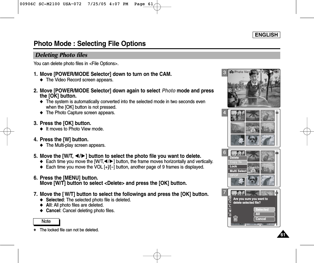 ENGLISH61613467Photo Mode : Selecting File OptionsDeleting Photo filesYou can delete photo files in &lt;File Options&gt;.1. Move [POWER/MODE Selector] down to turn on the CAM. ◆The Video Record screen appears.2. Move [POWER/MODE Selector] down again to select Photo mode and press the [OK] button.  ◆The system is automatically converted into the selected mode in two seconds even when the [OK] button is not pressed.◆The Photo Capture screen appears.3. Press the [OK] button. ◆It moves to Photo View mode. 4. Press the [W] button. ◆The Multi-play screen appears.5. Move the [W/T, œ/√] button to select the photo file you want to delete. ◆Each time you move the [W/T,œ/√] button, the frame moves horizontally and vertically.  ◆Each time you move the VOL [+]/[-] button, another page of 9 frames is displayed.6. Press the [MENU] button. Move [W/T] button to select &lt;Delete&gt; and press the [OK] button. 7. Move the [ W/T] button to select the followings and press the [OK] button.◆Selected: The selected photo file is deleted.◆All: All photo files are deleted. ◆Cancel: Cancel deleting photo files.100-0019Photo ViewCopy ToLockDeleteDPOFMulti SelectCopy ToLockDeleteDPOFMulti SelectSelectedAllCancelAre you sure you want to delete selected file?Note✤The locked file can not be deleted. 00906C SC-M2100 USA~072  7/25/05 4:07 PM  Page 61