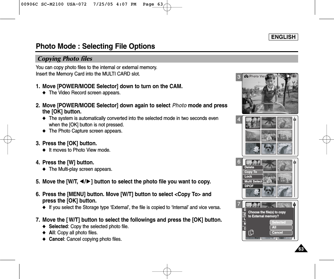 ENGLISH63633467Photo Mode : Selecting File OptionsCopying Photo filesYou can copy photo files to the internal or external memory.Insert the Memory Card into the MULTI CARD slot.  1. Move [POWER/MODE Selector] down to turn on the CAM. ◆The Video Record screen appears.2. Move [POWER/MODE Selector] down again to select Photo mode and press the [OK] button. ◆The system is automatically converted into the selected mode in two seconds even when the [OK] button is not pressed.◆The Photo Capture screen appears.3. Press the [OK] button. ◆It moves to Photo View mode. 4. Press the [W] button. ◆The Multi-play screen appears.5. Move the [W/T, œ/√] button to select the photo file you want to copy. 6. Press the [MENU] button. Move [W/T] button to select &lt;Copy To&gt; and press the [OK] button. ◆If you select the Storage type ‘External’, the file is copied to ‘Internal’ and vice versa. 7. Move the [ W/T] button to select the followings and press the [OK] button.◆Selected: Copy the selected photo file.◆All: Copy all photo files.◆Cancel: Cancel copying photo files.100-0019Photo ViewCopy ToLockDeleteDPOFMulti SelectCopy ToLockDeleteDPOFMulti SelectSelectedAllCancelChoose the file(s) to copyto External memory?00906C SC-M2100 USA~072  7/25/05 4:07 PM  Page 63