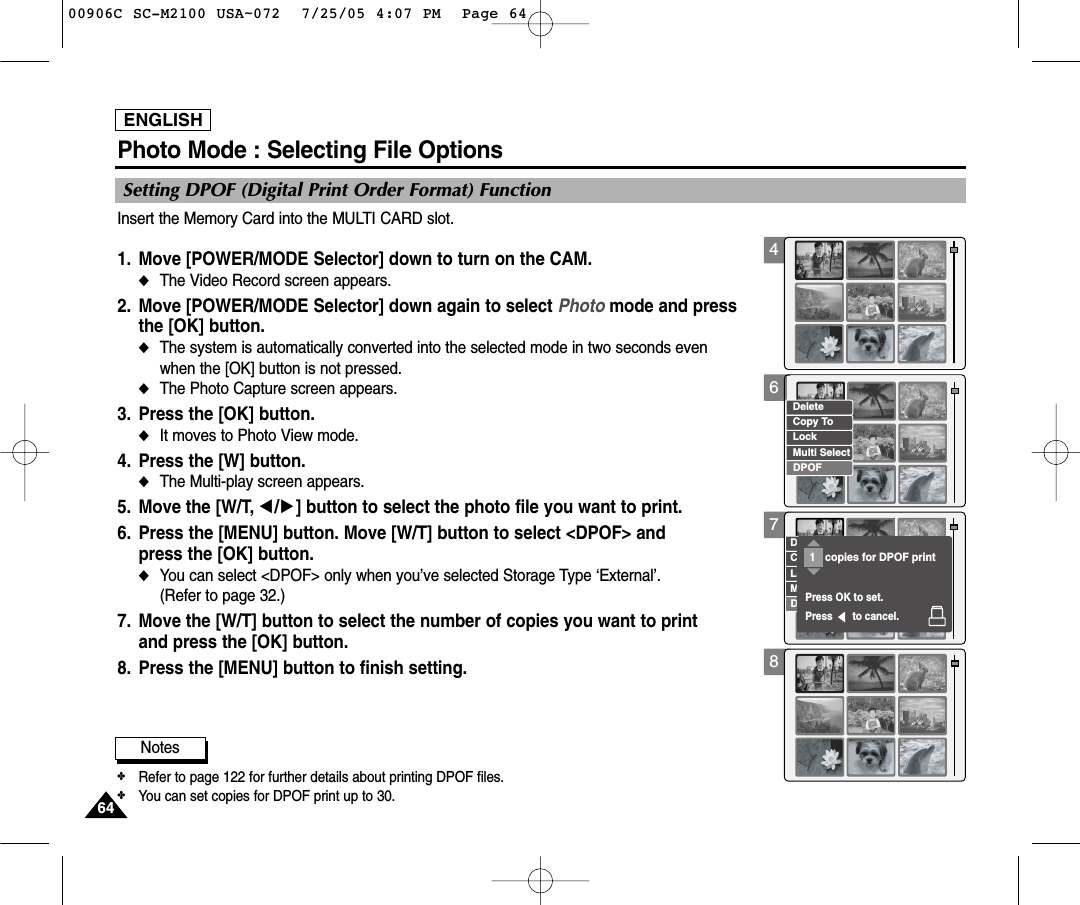 ENGLISH64644678Photo Mode : Selecting File OptionsInsert the Memory Card into the MULTI CARD slot.1. Move [POWER/MODE Selector] down to turn on the CAM. ◆The Video Record screen appears.2. Move [POWER/MODE Selector] down again to select Photo mode and press the [OK] button.  ◆The system is automatically converted into the selected mode in two seconds even when the [OK] button is not pressed.◆The Photo Capture screen appears.3. Press the [OK] button. ◆It moves to Photo View mode. 4. Press the [W] button. ◆The Multi-play screen appears.5. Move the [W/T, œ/√] button to select the photo file you want to print. 6. Press the [MENU] button. Move [W/T] button to select &lt;DPOF&gt; and press the [OK] button. ◆You can select &lt;DPOF&gt; only when you’ve selected Storage Type ‘External’.(Refer to page 32.)7. Move the [W/T] button to select the number of copies you want to print and press the [OK] button.8. Press the [MENU] button to finish setting. Setting DPOF (Digital Print Order Format) FunctionCopy ToLockDeleteDPOFMulti SelectCopy ToLockDeleteDPOFMulti SelectPress OK to set.Press       to cancel.copies for DPOF print11Notes✤Refer to page 122 for further details about printing DPOF files.✤You can set copies for DPOF print up to 30.00906C SC-M2100 USA~072  7/25/05 4:07 PM  Page 64