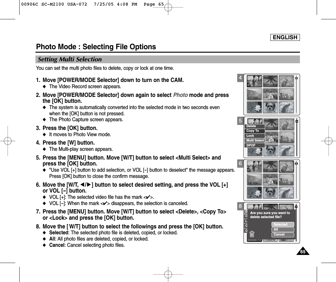 ENGLISH65654568Copy ToLockDeleteDPOFMulti SelectCopy ToLockDeleteDPOFCancelSelectedAllCancelAre you sure you want to delete selected file?Photo Mode : Selecting File Options Setting Multi SelectionYou can set the multi photo files to delete, copy or lock at one time. 1. Move [POWER/MODE Selector] down to turn on the CAM. ◆The Video Record screen appears.2. Move [POWER/MODE Selector] down again to select Photo mode and press the [OK] button. ◆The system is automatically converted into the selected mode in two seconds even when the [OK] button is not pressed.◆The Photo Capture screen appears.3. Press the [OK] button. ◆It moves to Photo View mode. 4. Press the [W] button. ◆The Multi-play screen appears.5. Press the [MENU] button. Move [W/T] button to select &lt;Multi Select&gt; and press the [OK] button. ◆&quot;Use VOL [+] button to add selection, or VOL [-] button to deselect&quot; the message appears. Press [OK] button to close the confirm message. 6. Move the [W/T, œ/√] button to select desired setting, and press the VOL [+] or VOL [-] button. ◆VOL [+]: The selected video file has the mark &lt;✔&gt;. ◆VOL [-]: When the mark &lt;✔&gt; disappears, the selection is canceled. 7. Press the [MENU] button. Move [W/T] button to select &lt;Delete&gt;, &lt;Copy To&gt; or &lt;Lock&gt; and press the [OK] button. 8. Move the [ W/T] button to select the followings and press the [OK] button.◆Selected: The selected photo file is deleted, copied, or locked. ◆All: All photo files are deleted, copied, or locked. ◆Cancel: Cancel selecting photo files. 00906C SC-M2100 USA~072  7/25/05 4:08 PM  Page 65