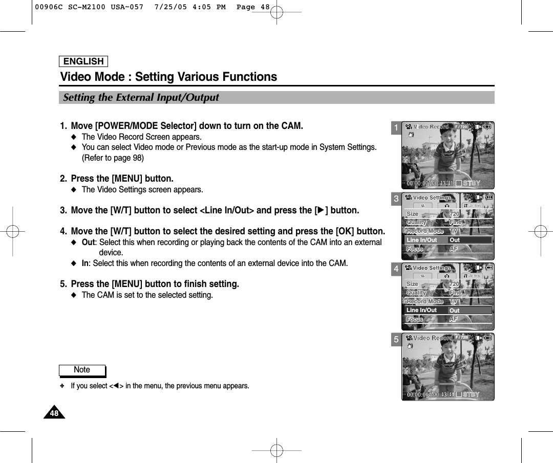 ENGLISH48484848Video Mode : Setting Various FunctionsSetting the External Input/Output1. Move [POWER/MODE Selector] down to turn on the CAM. ◆The Video Record Screen appears.◆You can select Video mode or Previous mode as the start-up mode in System Settings.(Refer to page 98)2. Press the [MENU] button. ◆The Video Settings screen appears. 3. Move the [W/T] button to select &lt;Line In/Out&gt; and press the [√] button.  4. Move the [W/T] button to select the desired setting and press the [OK] button. ◆Out: Select this when recording or playing back the contents of the CAM into an externaldevice.◆In: Select this when recording the contents of an external device into the CAM.5. Press the [MENU] button to finish setting. ◆The CAM is set to the selected setting. 345AFSize 720FocusFocusAFSystemLine In/Out OutSize 720Quality FineQuality FineRecord Mode TVRecord Mode TVVideo SettingsVideo SettingsAFSize 720FocusFocusAFSystemLine In/Out OutSize 720Quality FineQuality FineRecord Mode TVRecord Mode TVVideo SettingsVideo SettingsVideo RecordSTBY F / 720i00:00:00 / 00:43:41Note✤If you select &lt;œ&gt; in the menu, the previous menu appears. 100906C SC-M2100 USA~057  7/25/05 4:05 PM  Page 48