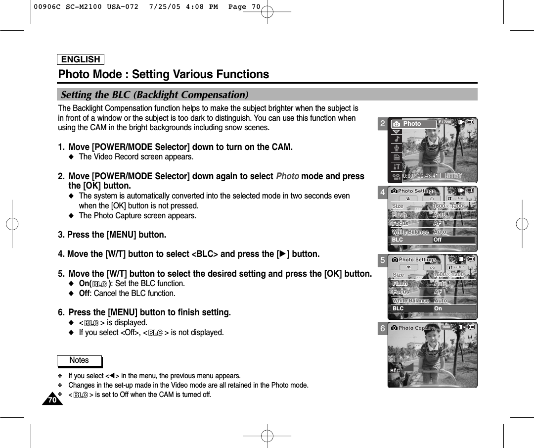 ENGLISH7070Photo Mode : Setting Various Functions456SystemAutoSizeSizeBLCOffPhoto SettingsPhoto Settings1600×12001600×1200Flash AutoFlash AutoFocus AFFocus AFWhite BalanceAutoWhite BalanceAutoSystemAutoSizeSizeBLCOnPhoto SettingsPhoto Settings1600×12001600×1200Flash AutoFlash AutoFocus AFFocus AFWhite BalanceAutoWhite BalanceAuto1600Photo CaptureBLCSetting the BLC (Backlight Compensation)The Backlight Compensation function helps to make the subject brighter when the subject is in front of a window or the subject is too dark to distinguish. You can use this function when using the CAM in the bright backgrounds including snow scenes.1. Move [POWER/MODE Selector] down to turn on the CAM. ◆The Video Record screen appears.2. Move [POWER/MODE Selector] down again to select Photo mode and press the [OK] button. ◆The system is automatically converted into the selected mode in two seconds even when the [OK] button is not pressed.◆The Photo Capture screen appears.3. Press the [MENU] button. 4. Move the [W/T] button to select &lt;BLC&gt; and press the [√] button. 5. Move the [W/T] button to select the desired setting and press the [OK] button.◆On(        ): Set the BLC function.◆Off: Cancel the BLC function.6. Press the [MENU] button to finish setting.◆&lt;       &gt; is displayed.◆If you select &lt;Off&gt;, &lt;       &gt; is not displayed. Notes✤If you select &lt;œ&gt; in the menu, the previous menu appears.✤Changes in the set-up made in the Video mode are all retained in the Photo mode.✤&lt; &gt; is set to Off when the CAM is turned off.200:00:00 / 00:43:41F / 720iPhotoSTBY00906C SC-M2100 USA~072  7/25/05 4:08 PM  Page 70
