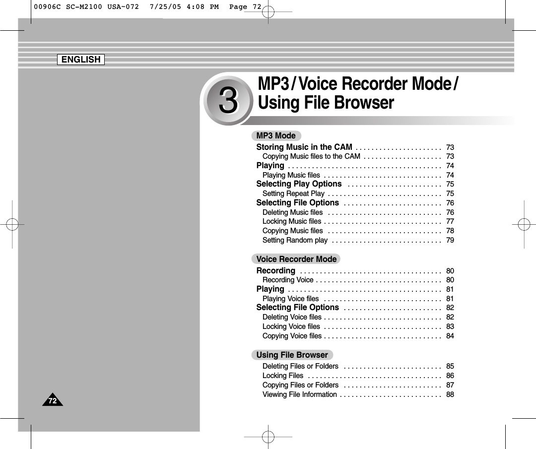 7272MP3 / Voice Recorder Mode /Using File Browser33MP3 ModeStoring Music in the CAM  . . . . . . . . . . . . . . . . . . . . . . 73Copying Music files to the CAM  . . . . . . . . . . . . . . . . . . . . 73Playing  . . . . . . . . . . . . . . . . . . . . . . . . . . . . . . . . . . . . . . . 74Playing Music files  . . . . . . . . . . . . . . . . . . . . . . . . . . . . . . 74Selecting Play Options  . . . . . . . . . . . . . . . . . . . . . . . . 75Setting Repeat Play  . . . . . . . . . . . . . . . . . . . . . . . . . . . . . 75Selecting File Options  . . . . . . . . . . . . . . . . . . . . . . . . . 76Deleting Music files  . . . . . . . . . . . . . . . . . . . . . . . . . . . . . 76Locking Music files . . . . . . . . . . . . . . . . . . . . . . . . . . . . . . 77Copying Music files  . . . . . . . . . . . . . . . . . . . . . . . . . . . . . 78Setting Random play  . . . . . . . . . . . . . . . . . . . . . . . . . . . . 79Voice Recorder ModeRecording  . . . . . . . . . . . . . . . . . . . . . . . . . . . . . . . . . . . . 80Recording Voice . . . . . . . . . . . . . . . . . . . . . . . . . . . . . . . . 80Playing  . . . . . . . . . . . . . . . . . . . . . . . . . . . . . . . . . . . . . . . 81Playing Voice files  . . . . . . . . . . . . . . . . . . . . . . . . . . . . . . 81Selecting File Options  . . . . . . . . . . . . . . . . . . . . . . . . . 82Deleting Voice files . . . . . . . . . . . . . . . . . . . . . . . . . . . . . . 82Locking Voice files  . . . . . . . . . . . . . . . . . . . . . . . . . . . . . . 83Copying Voice files . . . . . . . . . . . . . . . . . . . . . . . . . . . . . . 84Using File BrowserDeleting Files or Folders  . . . . . . . . . . . . . . . . . . . . . . . . . 85Locking Files  . . . . . . . . . . . . . . . . . . . . . . . . . . . . . . . . . . 86Copying Files or Folders  . . . . . . . . . . . . . . . . . . . . . . . . . 87Viewing File Information . . . . . . . . . . . . . . . . . . . . . . . . . . 88ENGLISH00906C SC-M2100 USA~072  7/25/05 4:08 PM  Page 72