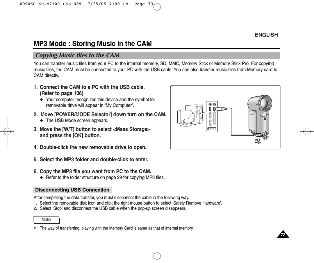 ENGLISH7373MP3 Mode : Storing Music in the CAMCopying Music files to the CAMNote✤The way of transferring, playing with the Memory Card is same as that of internal memory.You can transfer music files from your PC to the internal memory, SD, MMC, Memory Stick or Memory Stick Pro. For copyingmusic files, the CAM must be connected to your PC with the USB cable. You can also transfer music files from Memory card toCAM directly.1. Connect the CAM to a PC with the USB cable.(Refer to page 106) ◆Your computer recognizes this device and the symbol forremovable drive will appear in ‘My Computer’.2.  Move [POWER/MODE Selector] down turn on the CAM.◆The USB Mode screen appears.3.  Move the [W/T] button to select &lt;Mass Storage&gt; and press the [OK] button. 4. Double-click the new removable drive to open.5. Select the MP3 folder and double-click to enter.6. Copy the MP3 file you want from PC to the CAM.◆Refer to the folder structure on page 29 for copying MP3 files. After completing the data transfer, you must disconnect the cable in the following way.1. Select the removable disk icon and click the right mouse button to select ‘Safely Remove Hardware’.2. Select ‘Stop’ and disconnect the USB cable when the pop-up screen disappears.Disconnecting USB Connection00906C SC-M2100 USA~089  7/25/05 4:08 PM  Page 73