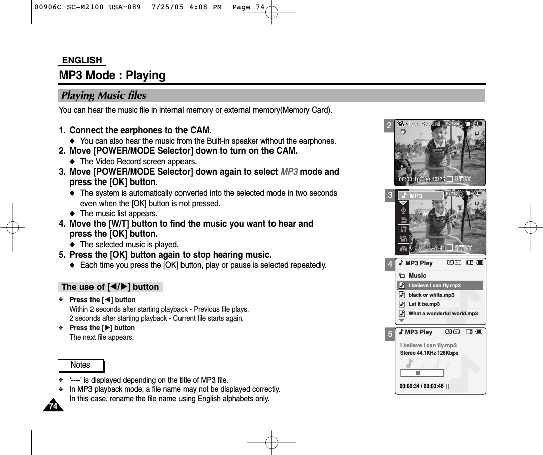 ENGLISH7474345MP3 Mode : PlayingPlaying Music filesYou can hear the music file in internal memory or external memory(Memory Card).1. Connect the earphones to the CAM.◆You can also hear the music from the Built-in speaker without the earphones.2. Move [POWER/MODE Selector] down to turn on the CAM. ◆The Video Record screen appears.3. Move [POWER/MODE Selector] down again to select MP3 mode and press the [OK] button.◆The system is automatically converted into the selected mode in two seconds even when the [OK] button is not pressed.◆The music list appears.4. Move the [W/T] button to find the music you want to hear and press the [OK] button.◆The selected music is played.5. Press the [OK] button again to stop hearing music.◆Each time you press the [OK] button, play or pause is selected repeatedly.black or white.mp3What a wonderful world.mp3MP3 PlayLet it be.mp3MusicI believe I can fly.mp3I believe I can fly.mp3Stereo 44.1KHz 128Kbps00:00:34 / 00:03:46MP3 PlayNotes✤‘----’ is displayed depending on the title of MP3 file.✤In MP3 playback mode, a file name may not be displayed correctly.In this case, rename the file name using English alphabets only.✤Press the [œ] buttonWithin 2 seconds after starting playback - Previous file plays.2 seconds after starting playback - Current file starts again.✤Press the [√] buttonThe next file appears.The use of [œ/√]button200:00:16 / 00:43:2500906C SC-M2100 USA~089  7/25/05 4:08 PM  Page 74