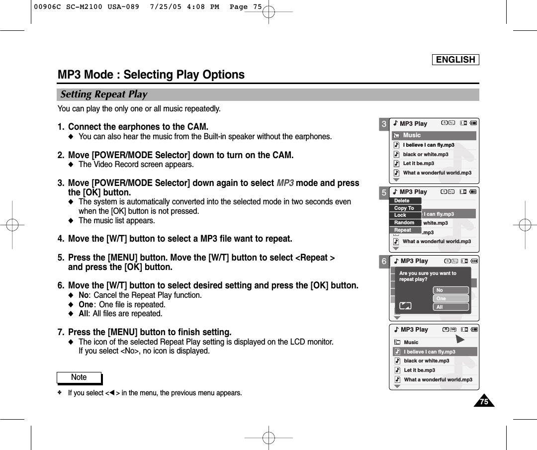 ENGLISH7575356MP3 Mode : Selecting Play OptionsSetting Repeat PlayYou can play the only one or all music repeatedly.1. Connect the earphones to the CAM.◆You can also hear the music from the Built-in speaker without the earphones.2. Move [POWER/MODE Selector] down to turn on the CAM. ◆The Video Record screen appears.3. Move [POWER/MODE Selector] down again to select MP3 mode and pressthe [OK] button.◆The system is automatically converted into the selected mode in two seconds even when the [OK] button is not pressed.◆The music list appears. 4. Move the [W/T] button to select a MP3 file want to repeat.5. Press the [MENU] button. Move the [W/T] button to select &lt;Repeat &gt;and press the [OK] button.6. Move the [W/T] button to select desired setting and press the [OK] button.◆No: Cancel the Repeat Play function.◆One: One file is repeated. ◆All: All files are repeated.7. Press the [MENU] button to finish setting.◆The icon of the selected Repeat Play setting is displayed on the LCD monitor. If you select &lt;No&gt;, no icon is displayed. black or white.mp3What a wonderful world.mp3MP3 PlayLet it be.mp3MusicI believe I can fly.mp3black or white.mp3What a wonderful world.mp3Let it be.mp3I believe I can fly.mp3LockRandomRepeatDeleteCopy ToMP3 PlayMP3 PlayNoOneAllAre you sure you want to repeat play?black or white.mp3What a wonderful world.mp3MP3 PlayLet it be.mp3MusicI believe I can fly.mp3ONERNote✤If you select &lt;œ&gt; in the menu, the previous menu appears.00906C SC-M2100 USA~089  7/25/05 4:08 PM  Page 75