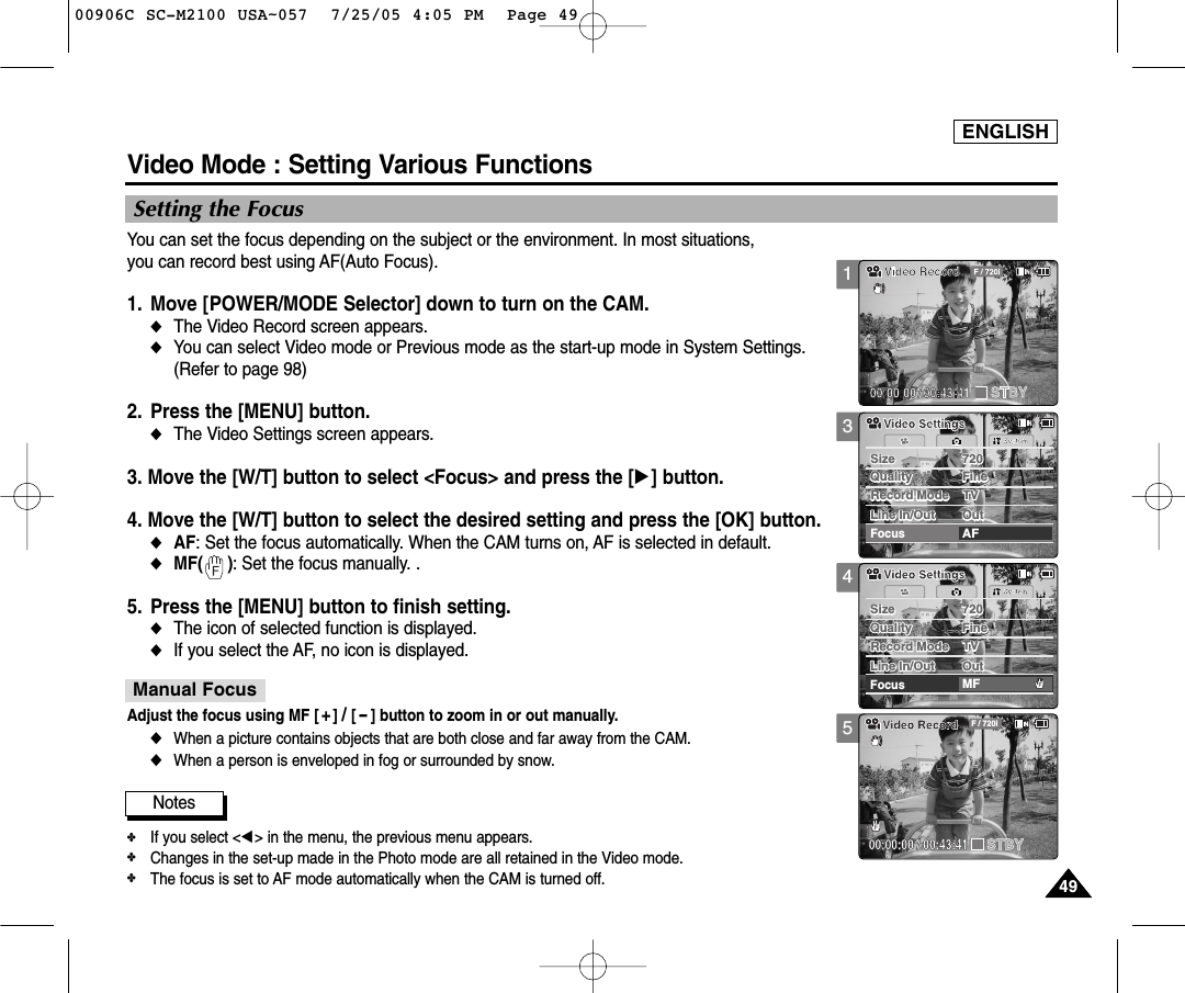 ENGLISH4949345Video Mode : Setting Various FunctionsSetting the FocusYou can set the focus depending on the subject or the environment. In most situations, you can record best using AF(Auto Focus).1. Move [POWER/MODE Selector] down to turn on the CAM.◆The Video Record screen appears. ◆You can select Video mode or Previous mode as the start-up mode in System Settings.(Refer to page 98)2. Press the [MENU] button. ◆The Video Settings screen appears. 3. Move the [W/T] button to select &lt;Focus&gt; and press the [√] button. 4. Move the [W/T] button to select the desired setting and press the [OK] button. ◆AF: Set the focus automatically. When the CAM turns on, AF is selected in default. ◆MF(     ): Set the focus manually. .5. Press the [MENU] button to finish setting.◆The icon of selected function is displayed.◆If you select the AF, no icon is displayed. Notes✤If you select &lt;œ&gt; in the menu, the previous menu appears. ✤Changes in the set-up made in the Photo mode are all retained in the Video mode.✤The focus is set to AF mode automatically when the CAM is turned off.Size 720FocusAFSystemSize 720Quality FineQuality FineRecord Mode TVRecord Mode TVLine In/Out OutLine In/Out OutVideo SettingsVideo SettingsSize 720FocusMFSystemSize 720Quality FineQuality FineRecord Mode TVRecord Mode TVLine In/Out OutLine In/Out OutVideo SettingsVideo SettingsBLC00:00:00 / 00:43:41F / 720iVideo RecordSTBYAdjust the focus using MF [ +] / [-] button to zoom in or out manually.◆When a picture contains objects that are both close and far away from the CAM.◆When a person is enveloped in fog or surrounded by snow.Manual Focus100906C SC-M2100 USA~057  7/25/05 4:05 PM  Page 49
