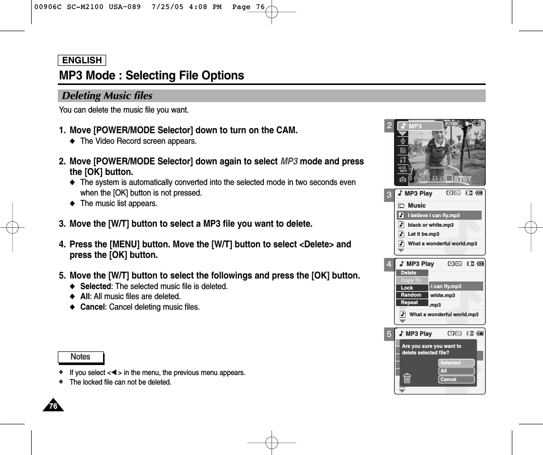 ENGLISH7676345MP3 Mode : Selecting File OptionsDeleting Music filesYou can delete the music file you want.1. Move [POWER/MODE Selector] down to turn on the CAM. ◆The Video Record screen appears.2. Move [POWER/MODE Selector] down again to select MP3 mode and press the [OK] button. ◆The system is automatically converted into the selected mode in two seconds even when the [OK] button is not pressed.◆The music list appears.3. Move the [W/T] button to select a MP3 file you want to delete.4. Press the [MENU] button. Move the [W/T] button to select &lt;Delete&gt; and press the [OK] button. 5. Move the [W/T] button to select the followings and press the [OK] button.◆Selected: The selected music file is deleted.◆All: All music files are deleted. ◆Cancel: Cancel deleting music files.black or white.mp3What a wonderful world.mp3MP3 PlayLet it be.mp3MusicI believe I can fly.mp3black or white.mp3What a wonderful world.mp3Let it be.mp3I believe i can fly.mp3LockRandomRepeatDeleteCopy ToMP3 PlayMP3 PlaySelectedAllCancelAre you sure you want to delete selected file?Notes✤If you select &lt;œ&gt; in the menu, the previous menu appears.✤The locked file can not be deleted. 200906C SC-M2100 USA~089  7/25/05 4:08 PM  Page 76