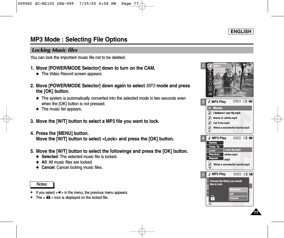 ENGLISH7777345MP3 Mode : Selecting File OptionsLocking Music filesYou can lock the important music file not to be deleted.1. Move [POWER/MODE Selector] down to turn on the CAM. ◆The Video Record screen appears.2. Move [POWER/MODE Selector] down again to select MP3 mode and pressthe [OK] button.◆The system is automatically converted into the selected mode in two seconds evenwhen the [OK] button is not pressed.◆The music list appears.3. Move the [W/T] button to select a MP3 file you want to lock. 4. Press the [MENU] button. Move the [W/T] button to select &lt;Lock&gt; and press the [OK] button. 5. Move the [W/T] button to select the followings and press the [OK] button.◆Selected: The selected music file is locked.◆All: All music files are locked. ◆Cancel: Cancel locking music files.black or white.mp3What a wonderful world.mp3MP3 PlayLet it be.mp3MusicI believe I can fly.mp3black or white.mp3What a wonderful world.mp3Let it be.mp3I believe I can fly.mp3LockRandomRepeatDeleteCopy ToMP3 PlayMP3 PlaySelectedAllCancelChoose the file(s) you would like to lock.Notes✤If you select &lt;œ&gt; in the menu, the previous menu appears.✤The &lt;      &gt; icon is displayed on the locked file.200906C SC-M2100 USA~089  7/25/05 4:08 PM  Page 77