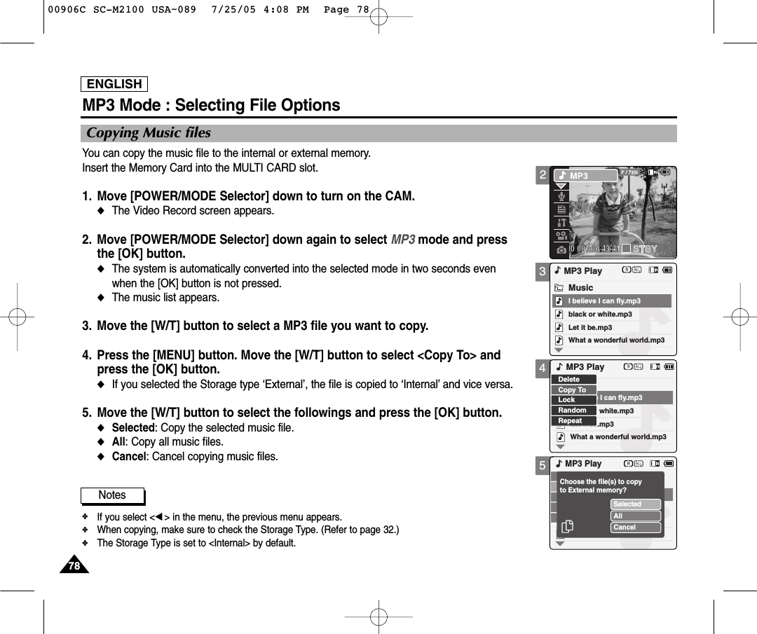 ENGLISH7878345MP3 Mode : Selecting File OptionsCopying Music filesYou can copy the music file to the internal or external memory.Insert the Memory Card into the MULTI CARD slot.1. Move [POWER/MODE Selector] down to turn on the CAM. ◆The Video Record screen appears.2. Move [POWER/MODE Selector] down again to select MP3 mode and pressthe [OK] button.◆The system is automatically converted into the selected mode in two seconds even when the [OK] button is not pressed.◆The music list appears.3. Move the [W/T] button to select a MP3 file you want to copy. 4. Press the [MENU] button. Move the [W/T] button to select &lt;Copy To&gt; andpress the [OK] button. ◆If you selected the Storage type ‘External’, the file is copied to ‘Internal’and vice versa.5. Move the [W/T] button to select the followings and press the [OK] button.◆Selected: Copy the selected music file.◆All: Copy all music files. ◆Cancel: Cancel copying music files.black or white.mp3What a wonderful world.mp3MP3 PlayLet it be.mp3MusicI believe I can fly.mp3black or white.mp3What a wonderful world.mp3Let it be.mp3I believe I can fly.mp3LockRandomRepeatDeleteCopy ToMP3 PlayMP3 PlaySelectedAllCancelChoose the file(s) to copyto External memory?Notes✤If you select &lt;œ&gt; in the menu, the previous menu appears. ✤When copying, make sure to check the Storage Type. (Refer to page 32.) ✤The Storage Type is set to &lt;Internal&gt; by default.200906C SC-M2100 USA~089  7/25/05 4:08 PM  Page 78