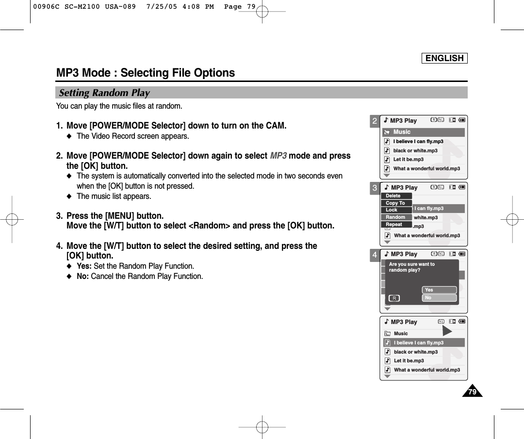 ENGLISH7979Setting Random PlayYou can play the music files at random.1. Move [POWER/MODE Selector] down to turn on the CAM. ◆The Video Record screen appears.2.  Move [POWER/MODE Selector] down again to select MP3 mode and pressthe [OK] button. ◆The system is automatically converted into the selected mode in two seconds evenwhen the [OK] button is not pressed.◆The music list appears.3. Press the [MENU] button. Move the [W/T] button to select &lt;Random&gt; and press the [OK] button. 4. Move the [W/T] button to select the desired setting, and press the [OK] button.◆Yes: Set the Random Play Function.◆No: Cancel the Random Play Function. MP3 Mode : Selecting File Options234black or white.mp3What a wonderful world.mp3MP3 PlayLet it be.mp3MusicI believe I can fly.mp3black or white.mp3What a wonderful world.mp3Let it be.mp3I believe I can fly.mp3LockRandomRepeatDeleteCopy ToMP3 PlayMP3 PlayYesNoAre you sure want to random play?black or white.mp3What a wonderful world.mp3MP3 PlayLet it be.mp3MusicI believe I can fly.mp300906C SC-M2100 USA~089  7/25/05 4:08 PM  Page 79