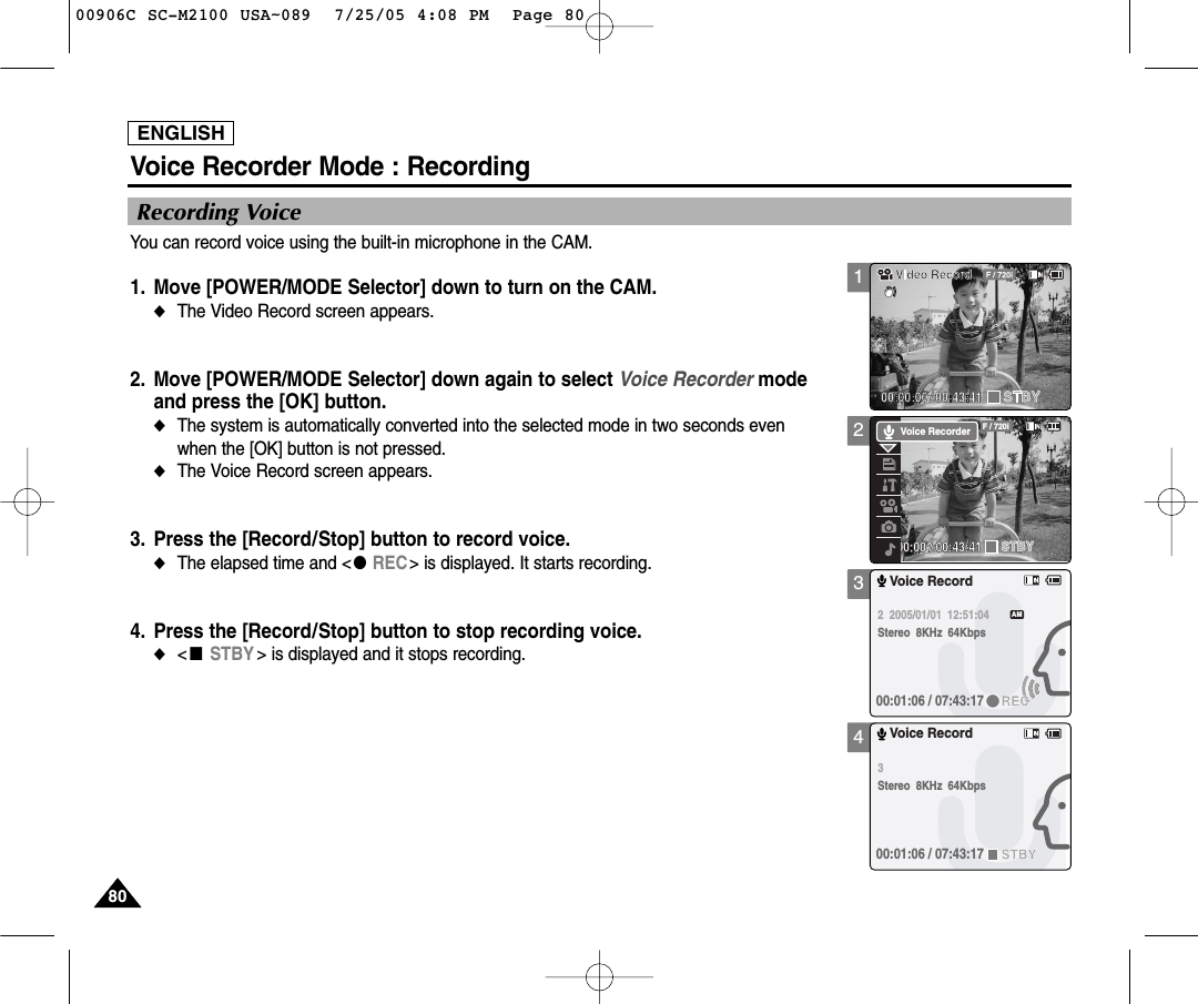 ENGLISH8080234Voice Recorder Mode : RecordingRecording VoiceYou can record voice using the built-in microphone in the CAM.1. Move [POWER/MODE Selector] down to turn on the CAM. ◆The Video Record screen appears.2.  Move [POWER/MODE Selector] down again to select Voice Recorder mode and press the [OK] button. ◆The system is automatically converted into the selected mode in two seconds evenwhen the [OK] button is not pressed.◆The Voice Record screen appears.3. Press the [Record/Stop] button to record voice.◆The elapsed time and &lt;●REC&gt; is displayed. It starts recording.4. Press the [Record/Stop] button to stop recording voice.◆&lt;■STBY &gt; is displayed and it stops recording. 00:00:00 / 00:43:41F / 720iSTBYVoice RecorderVoice Record2  2005/01/01  12:51:04Stereo  8KHz  64Kbps00:01:06 / 07:43:17RECAMVoice Record3  Stereo  8KHz  64Kbps00:01:06 / 07:43:17STBY100906C SC-M2100 USA~089  7/25/05 4:08 PM  Page 80