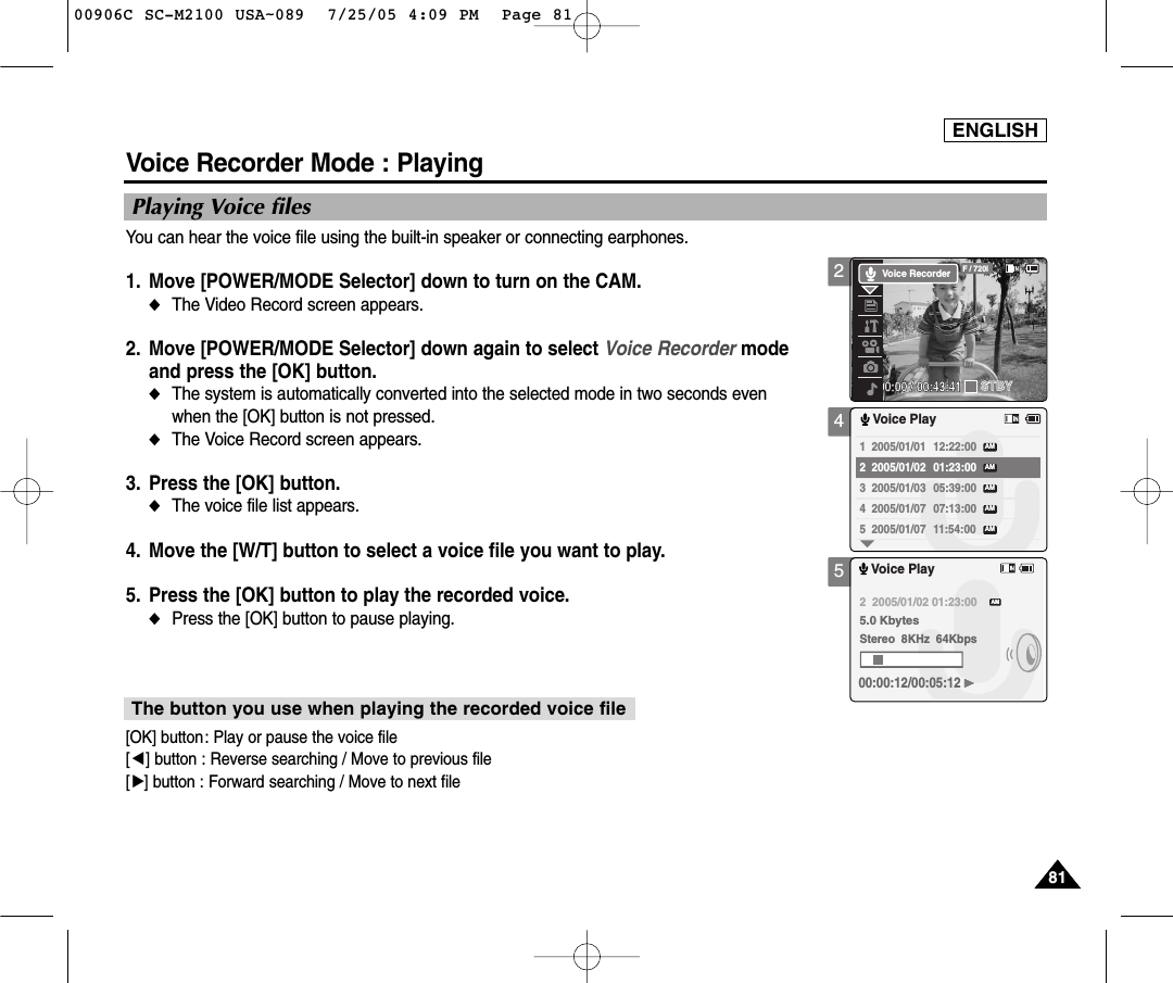 ENGLISH8181245Voice Recorder Mode : PlayingPlaying Voice filesYou can hear the voice file using the built-in speaker or connecting earphones.1. Move [POWER/MODE Selector] down to turn on the CAM. ◆The Video Record screen appears.2. Move [POWER/MODE Selector] down again to select Voice Recorder modeand press the [OK] button. ◆The system is automatically converted into the selected mode in two seconds evenwhen the [OK] button is not pressed.◆The Voice Record screen appears. 3. Press the [OK] button. ◆The voice file list appears. 4. Move the [W/T] button to select a voice file you want to play. 5. Press the [OK] button to play the recorded voice. ◆Press the [OK] button to pause playing. 00:00:00 / 00:43:41F / 720iSTBYVoice Recorder1  2005/01/01 12:22:00 2  2005/01/02 01:23:00 3  2005/01/03 05:39:00 4  2005/01/07 07:13:00 5  2005/01/07 11:54:00 Voice PlayAMAMAMAMAMVoice Play2  2005/01/02 01:23:005.0 KbytesStereo  8KHz  64Kbps00:00:12/00:05:12AM[OK] button: Play or pause the voice file[œ] button : Reverse searching / Move to previous file[√] button : Forward searching / Move to next fileThe button you use when playing the recorded voice file00906C SC-M2100 USA~089  7/25/05 4:09 PM  Page 81
