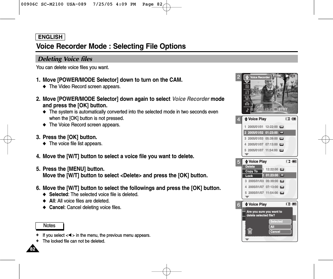 ENGLISH8282456Voice Recorder Mode : Selecting File OptionsDeleting Voice filesYou can delete voice files you want.1. Move [POWER/MODE Selector] down to turn on the CAM. ◆The Video Record screen appears.2. Move [POWER/MODE Selector] down again to select Voice Recorder mode and press the [OK] button. ◆The system is automatically converted into the selected mode in two seconds even when the [OK] button is not pressed.◆The Voice Record screen appears. 3. Press the [OK] button. ◆The voice file list appears. 4.  Move the [W/T] button to select a voice file you want to delete.5.  Press the [MENU] button. Move the [W/T] button to select &lt;Delete&gt; and press the [OK] button. 6. Move the [W/T] button to select the followings and press the [OK] button.◆Selected: The selected voice file is deleted.◆All: All voice files are deleted. ◆Cancel: Cancel deleting voice files.1  2005/01/01 12:22:00 2  2005/01/02 01:23:00 3  2005/01/03 05:39:00 4  2005/01/07 07:13:00 5  2005/01/07 11:54:00 Voice PlayAMAMAMAMAM1  2005/01/01 12:22:00 2  2005/01/02 01:23:00 3  2005/01/03 05:39:00 4  2005/01/07 07:13:00 5  2005/01/07 11:54:00 Voice PlayAMAMAMAMAMLockDeleteCopy To3  2005/01/034  2005/01/075  2005/01/07 11:54:00 Voice PlaySelectedAllCancelAre you sure you want todelete selected file?Notes✤If you select &lt;œ&gt; in the menu, the previous menu appears.✤The locked file can not be deleted. 200:00:00 / 00:43:41F / 720iSTBYVoice Recorder00906C SC-M2100 USA~089  7/25/05 4:09 PM  Page 82