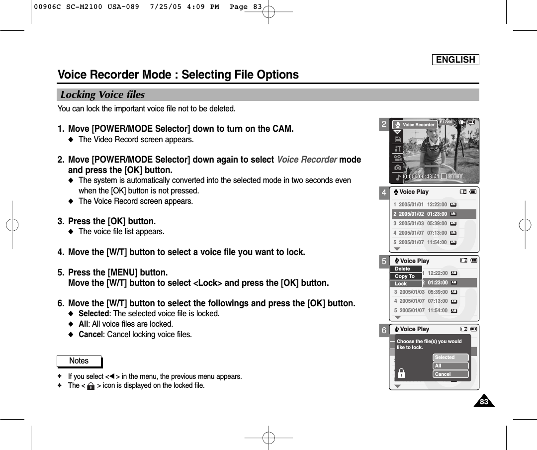 ENGLISH8383456Voice Recorder Mode : Selecting File OptionsLocking Voice filesYou can lock the important voice file not to be deleted.1. Move [POWER/MODE Selector] down to turn on the CAM. ◆The Video Record screen appears.2. Move [POWER/MODE Selector] down again to select Voice Recorder mode and press the [OK] button. ◆The system is automatically converted into the selected mode in two seconds even when the [OK] button is not pressed.◆The Voice Record screen appears. 3. Press the [OK] button. ◆The voice file list appears. 4. Move the [W/T] button to select a voice file you want to lock.5. Press the [MENU] button. Move the [W/T] button to select &lt;Lock&gt; and press the [OK] button. 6. Move the [W/T] button to select the followings and press the [OK] button.◆Selected: The selected voice file is locked.◆All: All voice files are locked. ◆Cancel: Cancel locking voice files.1  2005/01/01 12:22:00 2  2005/01/02 01:23:00 3  2005/01/03 05:39:00 4  2005/01/07 07:13:00 5  2005/01/07 11:54:00 Voice PlayAMAMAMAMAM1  2005/01/01 12:22:00 2  2005/01/02 01:23:00 3  2005/01/03 05:39:00 4  2005/01/07 07:13:00 5  2005/01/07 11:54:00 Voice PlayAMAMAMAMAMLockDeleteCopy To1  2005/01/01 12:22:00 2  2005/01/02 01:23:00 3  2005/01/03 05:39:00 4  2005/01/07 07:13:00 5  2005/01/07 11:54:00 Voice PlayAMAMAMAMAMSelectedAllCancelChoose the file(s) you wouldlike to lock.Notes✤If you select &lt;œ&gt; in the menu, the previous menu appears.✤The &lt;      &gt; icon is displayed on the locked file.200:00:00 / 00:43:41F / 720iSTBYVoice Recorder00906C SC-M2100 USA~089  7/25/05 4:09 PM  Page 83