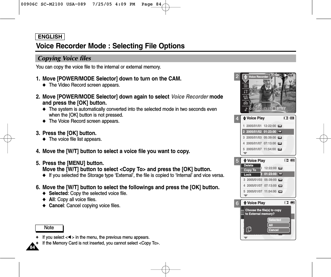 ENGLISH8484456Voice Recorder Mode : Selecting File OptionsCopying Voice filesYou can copy the voice file to the internal or external memory.1. Move [POWER/MODE Selector] down to turn on the CAM. ◆The Video Record screen appears.2. Move [POWER/MODE Selector] down again to select Voice Recorder mode and press the [OK] button. ◆The system is automatically converted into the selected mode in two seconds even when the [OK] button is not pressed.◆The Voice Record screen appears. 3. Press the [OK] button. ◆The voice file list appears. 4. Move the [W/T] button to select a voice file you want to copy.5. Press the [MENU] button. Move the [W/T] button to select &lt;Copy To&gt; and press the [OK] button. ◆If you selected the Storage type ‘External’, the file is copied to ‘Internal’and vice versa. 6. Move the [W/T] button to select the followings and press the [OK] button.◆Selected: Copy the selected voice file.◆All: Copy all voice files. ◆Cancel: Cancel copying voice files.1  2005/01/01 12:22:00 2  2005/01/02 01:23:00 3  2005/01/03 05:39:00 4  2005/01/07 07:13:00 5  2005/01/07 11:54:00 Voice PlayAMAMAMAMAM1  2005/01/01 12:22:00 2  2005/01/02 01:23:00 3  2005/01/03 05:39:00 4  2005/01/07 07:13:00 5  2005/01/07 11:54:00 Voice PlayAMAMAMAMAMLockDeleteCopy To3  2005/01/034  2005/01/075  2005/01/07 11:54:00 Voice PlayAMSelectedAllCancelChoose the file(s) to copyto External memory?Note✤If you select &lt;œ&gt; in the menu, the previous menu appears.✤If the Memory Card is not inserted, you cannot select &lt;Copy To&gt;. 200:00:00 / 00:43:41F / 720iSTBYVoice Recorder00906C SC-M2100 USA~089  7/25/05 4:09 PM  Page 84