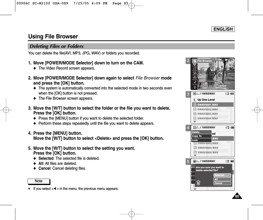 ENGLISH85852345Using File BrowserDeleting Files or FoldersYou can delete the file(AVI, MP3, JPG, WAV) or folders you recorded.1. Move [POWER/MODE Selector] down to turn on the CAM. ◆The Video Record screen appears.2. Move [POWER/MODE Selector] down again to select File Browser mode and press the [OK] button. ◆The system is automatically converted into the selected mode in two seconds even when the [OK] button is not pressed.◆The File Browser screen appears. 3. Move the [W/T] button to select the folder or the file you want to delete.Press the [OK] button.  ◆Press the [MENU] button if you want to delete the selected folder.◆Perform these steps repeatedly until the file you want to delete appears. 4. Press the [MENU] button. Move the [W/T] button to select &lt;Delete&gt; and press the [OK] button. 5. Move the [W/T] button to select the setting you want. Press the [OK] button.◆Selected: The selected file is deleted.◆All: All files are deleted.◆Cancel: Cancel deleting files.00:00:00 / 00:43:41F / 720iSTBYFile Browser/... / 100SSWAVSWAV0004.WAVSWAV0001.WAVUp One LevelSWAV0002.WAVSWAV0003.WAVUp One Level/... / 100SSWAVSWAV0004.WAVSWAV0001.WAVSWAV0002.WAVSWAV0003.WAVCopy ToLockDelete/... / 100SSWAVSWAV0004.WAVSWAV0001.WAVSWAV0002.WAVSWAV0003.WAVSelectedAllCancelAre you sure you want to delete selected file?Note✤If you select &lt;œ&gt; in the menu, the previous menu appears.00906C SC-M2100 USA~089  7/25/05 4:09 PM  Page 85